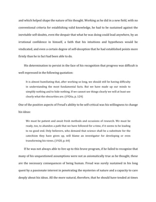 and	
  which	
  helped	
  shape	
  the	
  nature	
  of	
  his	
  thought.	
  Working	
  as	
  he	
  did	
  in	
  a	
  new	
  field,	
  with	
  no	
  
conventional	
  criteria	
  for	
  establishing	
  valid	
  knowledge,	
  he	
  had	
  to	
  be	
  sustained	
  against	
  the	
  
inevitable	
  self-­‐doubts,	
  even	
  the	
  despair	
  that	
  what	
  he	
  was	
  doing	
  could	
  lead	
  anywhere,	
  by	
  an	
  
irrational	
   confidence	
   in	
   himself,	
   a	
   faith	
   that	
   his	
   intuitions	
   and	
   hypotheses	
   would	
   be	
  
vindicated,	
  and	
  even	
  a	
  certain	
  degree	
  of	
  self-­‐deception	
  that	
  he	
  had	
  established	
  points	
  more	
  
firmly	
  than	
  he	
  in	
  fact	
  had	
  been	
  able	
  to	
  do.	
  
His	
  determination	
  to	
  persist	
  in	
  the	
  face	
  of	
  his	
  recognition	
  that	
  progress	
  was	
  difficult	
  is	
  
well	
  expressed	
  in	
  the	
  following	
  quotation:	
  
It	
  is	
  almost	
  humiliating	
  that,	
  after	
  working	
  so	
  long,	
  we	
  should	
  still	
  be	
  having	
  difficulty	
  
in	
   understanding	
   the	
   most	
   fundamental	
   facts.	
   But	
   we	
   have	
   made	
   up	
   our	
   minds	
   to	
  
simplify	
  nothing	
  and	
  to	
  hide	
  nothing.	
  If	
  we	
  cannot	
  see	
  things	
  clearly	
  we	
  will	
  at	
  least	
  see	
  
clearly	
  what	
  the	
  obscurities	
  are.	
  (1926a,	
  p.	
  124)	
  
One	
  of	
  the	
  positive	
  aspects	
  of	
  Freud’s	
  ability	
  to	
  be	
  self-­‐critical	
  was	
  his	
  willingness	
  to	
  change	
  
his	
  ideas:	
  
We	
  must	
  be	
  patient	
  and	
  await	
  fresh	
  methods	
  and	
  occasions	
  of	
  research.	
  We	
  must	
  be	
  
ready,	
  too,	
  to	
  abandon	
  a	
  path	
  that	
  we	
  have	
  followed	
  for	
  a	
  time,	
  if	
  it	
  seems	
  to	
  be	
  leading	
  
to	
  no	
  good	
  end.	
  Only	
  believers,	
  who	
  demand	
  that	
  science	
  shall	
  be	
  a	
  substitute	
  for	
  the	
  
catechism	
   they	
   have	
   given	
   up,	
   will	
   blame	
   an	
   investigator	
   for	
   developing	
   or	
   even	
  
transforming	
  his	
  views.	
  (1920,	
  p.	
  64)	
  
If	
  he	
  was	
  not	
  always	
  able	
  to	
  live	
  up	
  to	
  this	
  brave	
  program,	
  if	
  he	
  failed	
  to	
  recognize	
  that	
  
many	
  of	
  his	
  unquestioned	
  assumptions	
  were	
  not	
  as	
  axiomatically	
  true	
  as	
  he	
  thought,	
  these	
  
are	
  the	
  necessary	
  consequences	
  of	
  being	
  human.	
  Freud	
  was	
  surely	
  sustained	
  in	
  his	
  long	
  
quest	
  by	
  a	
  passionate	
  interest	
  in	
  penetrating	
  the	
  mysteries	
  of	
  nature	
  and	
  a	
  capacity	
  to	
  care	
  
deeply	
  about	
  his	
  ideas.	
  All	
  the	
  more	
  natural,	
  therefore,	
  that	
  he	
  should	
  have	
  tended	
  at	
  times	
  
 