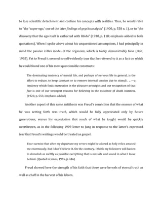 to	
  lose	
  scientific	
  detachment	
  and	
  confuse	
  his	
  concepts	
  with	
  realities.	
  Thus,	
  he	
  would	
  refer	
  
to	
  “the	
  ‘super-­‐ego,’	
  one	
  of	
  the	
  later	
  findings	
  of	
  psychoanalysis”	
  (1900,	
  p.	
  558	
  n.	
  1),	
  or	
  to	
  “the	
  
discovery	
  that	
  the	
  ego	
  itself	
  is	
  cathected	
  with	
  libido”	
  (1930,	
  p.	
  118;	
  emphasis	
  added	
  in	
  both	
  
quotations).	
  When	
  I	
  spoke	
  above	
  about	
  his	
  unquestioned	
  assumptions,	
  I	
  had	
  principally	
  in	
  
mind	
  the	
  passive	
  reflex	
  model	
  of	
  the	
  organism,	
  which	
  is	
  today	
  demonstrably	
  false	
  (Holt,	
  
1965).	
  Yet	
  to	
  Freud	
  it	
  seemed	
  so	
  self-­‐evidently	
  true	
  that	
  he	
  referred	
  to	
  it	
  as	
  a	
  fact	
  on	
  which	
  
he	
  could	
  found	
  one	
  of	
  his	
  most	
  questionable	
  constructs:	
  
The	
  dominating	
  tendency	
  of	
  mental	
  life,	
  and	
  perhaps	
  of	
  nervous	
  life	
  in	
  general,	
  is	
  the	
  
effort	
  to	
  reduce,	
  to	
  keep	
  constant	
  or	
  to	
  remove	
  internal	
  tension	
  due	
  to	
  stimuli	
  .	
  .	
  .—a	
  
tendency	
  which	
  finds	
  expression	
  in	
  the	
  pleasure	
  principle;	
  and	
  our	
  recognition	
  of	
  that	
  
fact	
   is	
   one	
   of	
   our	
   strongest	
   reasons	
   for	
   believing	
   in	
   the	
   existence	
   of	
   death	
   instincts.	
  
(1920,	
  p.	
  55f.;	
  emphasis	
  added)	
  
Another	
  aspect	
  of	
  this	
  same	
  antithesis	
  was	
  Freud’s	
  conviction	
  that	
  the	
  essence	
  of	
  what	
  
he	
   was	
   setting	
   forth	
   was	
   truth,	
   which	
   would	
   be	
   fully	
   appreciated	
   only	
   by	
   future	
  
generations,	
   versus	
   his	
   expectation	
   that	
   much	
   of	
   what	
   he	
   taught	
   would	
   be	
   quickly	
  
overthrown,	
  as	
  in	
  the	
  following	
  1909	
  letter	
  to	
  Jung	
  in	
  response	
  to	
  the	
  latter’s	
  expressed	
  
fear	
  that	
  Freud’s	
  writings	
  would	
  be	
  treated	
  as	
  gospel:	
  
Your	
  surmise	
  that	
  after	
  my	
  departure	
  my	
  errors	
  might	
  be	
  adored	
  as	
  holy	
  relics	
  amused	
  
me	
  enormously,	
  but	
  I	
  don’t	
  believe	
  it.	
  On	
  the	
  contrary,	
  I	
  think	
  my	
  followers	
  will	
  hasten	
  
to	
  demolish	
  as	
  swiftly	
  as	
  possible	
  everything	
  that	
  is	
  not	
  safe	
  and	
  sound	
  in	
  what	
  I	
  leave	
  
behind.	
  (Quoted	
  in	
  Jones,	
  1955,	
  p.	
  446)	
  
Freud	
  showed	
  here	
  the	
  strength	
  of	
  his	
  faith	
  that	
  there	
  were	
  kernels	
  of	
  eternal	
  truth	
  as	
  
well	
  as	
  chaff	
  in	
  the	
  harvest	
  of	
  his	
  labors.	
  
 
