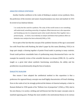 ANALYSIS	
  VERSUS	
  SYNTHESIS	
  
Another	
  familiar	
  antithesis	
  in	
  the	
  realm	
  of	
  thinking	
  is	
  analysis	
  versus	
  synthesis.	
  Here,	
  
the	
  preference	
  of	
  the	
  inventor	
  and	
  namer	
  of	
  psychoanalysis	
  was	
  clear	
  and	
  marked.	
  In	
  1915	
  
he	
  wrote	
  to	
  Lou	
  Andreas-­‐Salome:	
  
I	
  so	
  rarely	
  feel	
  the	
  need	
  for	
  synthesis.	
  The	
  unity	
  of	
  this	
  world	
  seems	
  to	
  me	
  something	
  
self-­‐understood,	
  something	
  unworthy	
  of	
  emphasis.	
  What	
  interests	
  me	
  is	
  the	
  separation	
  
and	
  breaking	
  up	
  into	
  its	
  component	
  parts	
  what	
  would	
  otherwise	
  flow	
  together	
  into	
  a	
  
primeval	
  pulp.	
  .	
  .	
  .In	
  short,	
  I	
  am	
  evidently	
  an	
  analyst	
  and	
  believe	
  that	
  synthesis	
  offers	
  no	
  
obstacles	
  once	
  analysis	
  has	
  been	
  achieved.(1960,	
  p.	
  310)	
  
Yet	
  in	
  spite	
  of	
  the	
  fact	
  that	
  the	
  concept	
  of	
  the	
  synthetic	
  function	
  of	
  the	
  ego	
  is	
  associated	
  
less	
  with	
  Freud	
  than	
  with	
  Nunberg,	
  the	
  latter’s	
  paper	
  by	
  this	
  name	
  (Nunberg,	
  1931)	
  is	
  in	
  
large	
  part	
  simply	
  a	
  drawing	
  together	
  of	
  points	
  Freud	
  made	
  in	
  passing	
  in	
  many	
  contexts.	
  
Freud	
  could	
  perform	
  remarkable	
  feats	
  of	
  synthesizing	
  many	
  disconnected	
  facts—see	
  for	
  
example	
  his	
  masterly	
  review	
  of	
  the	
  scientific	
  literature	
  on	
  dreams	
  (1900,	
  Ch.	
  1)—and	
  he	
  
taught	
   us	
   a	
   great	
   deal	
   about	
   synthetic	
   functioning;	
   nevertheless,	
   his	
   ability	
   and	
   his	
  
predilection	
  ran	
  predominantly	
  along	
  the	
  lines	
  of	
  analysis.	
  
DIALECTIC	
  DUALISM	
  
One	
   reason	
   I	
   have	
   adopted	
   the	
   antithetical	
   method	
   in	
   this	
   exposition	
   is	
   that	
   a	
  
preference	
  for	
  opposed	
  binary	
  concepts	
  was	
  itself	
  highly	
  characteristic	
  of	
  Freud’s	
  thinking.	
  
Even	
  in	
  the	
  realm	
  of	
  art,	
  he	
  strongly	
  preferred	
  the	
  balance	
  of	
  classical	
  antiquity;	
  a	
  letter	
  to	
  
Romain	
  Rolland	
  in	
  1930	
  speaks	
  of	
  his	
  “Hellenic	
  love	
  of	
  proportion’’	
  (1960,	
  p.	
  392).	
  And	
  in	
  
his	
  own	
  theory,	
  it	
  is	
  surely	
  a	
  striking	
  and	
  well-­‐known	
  fact	
  that	
  his	
  major	
  concepts	
  come	
  in	
  
matched	
  opposing	
  pairs.	
  Perhaps	
  the	
  most	
  notable	
  is	
  his	
  motivational	
  theory	
  in	
  its	
  various	
  
 