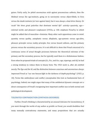 guises.	
   Fairly	
   early,	
   he	
   pitted	
   unconscious	
   wish	
   against	
   preconscious	
   cathexis,	
   then	
   the	
  
libidinal	
   versus	
   the	
   ego-­‐instincts,	
   going	
   on	
   to	
   narcissistic	
   versus	
   object-­‐libido,	
   to	
   Eros	
  
versus	
  the	
  death	
  instincts	
  (or	
  love	
  against	
  hate);	
  but	
  it	
  was	
  always	
  a	
  dual	
  drive	
  theory.	
  Or	
  
recall	
   “the	
   three	
   great	
   polarities	
   that	
   dominate	
   mental	
   life”:	
   activity—passivity,	
   ego—
external	
   world,	
   and	
   pleasure—unpleasure	
   (1915a,	
   p.	
   140;	
   emphasis	
   Freud’s),	
   to	
   which	
  
might	
  be	
  added	
  that	
  of	
  masculine—feminine.	
  Many	
  other	
  such	
  oppositions	
  come	
  to	
  mind:	
  
quantity	
   versus	
   quality,	
   autoplastic	
   versus	
   alloplastic,	
   ego-­‐syntonic	
   versus	
   ego-­‐alien,	
  
pleasure	
   principle	
   versus	
   reality	
   principle,	
   free	
   versus	
   bound	
   cathexis,	
   and	
   the	
   primary	
  
process	
  versus	
  the	
  secondary	
  process.	
  It	
  is	
  not	
  difficult	
  to	
  show	
  that	
  Freud	
  conceived	
  of	
  a	
  
continuous	
   series	
   of	
   actual	
   thought	
   processes	
   between	
   the	
   theoretical	
   extremes	
   of	
   the	
  
primary	
  and	
  the	
  secondary	
  process,	
  but	
  he	
  typically	
  used	
  them	
  in	
  a	
  dichotomous	
  fashion.	
  
Even	
  when	
  he	
  proposed	
  triads	
  of	
  concepts	
  (Cs.,	
  Pcs.,	
  and	
  Ucs.;	
  ego,	
  superego,	
  and	
  id),	
  he	
  had	
  
a	
   strong	
   tendency	
   to	
   reduce	
   them	
   to	
   binary	
   form.	
   The	
   1923	
   work	
   is,	
   after	
   all,	
   entitled	
  
merely	
  The	
  Ego	
  and	
  the	
  Id;	
  and	
  the	
  distinction	
  between	
  conscious	
  and	
  unconscious	
  always	
  
impressed	
  Freud	
  as	
  “our	
  one	
  beacon-­‐light	
  in	
  the	
  darkness	
  of	
  depth-­‐psychology”	
  (1923,	
  p.	
  
18).	
  Terms	
  like	
  ambivalence	
  and	
  conflict	
  conceptualize	
  this	
  trait	
  as	
  fundamental	
  facts	
  of	
  
psychology.	
  Indeed,	
  one	
  might	
  argue	
  that	
  many	
  of	
  the	
  antithetical	
  dynamic	
  concepts	
  are	
  a	
  
direct	
  consequence	
  of	
  Freud’s	
  recognizing	
  how	
  important	
  conflict	
  was	
  in	
  both	
  normal	
  and	
  
pathological	
  development.	
  
TOLERATED	
  CONTRADICTION	
  (SYNTHESIS	
  DEFERRED)	
  
Further,	
  Freud’s	
  thinking	
  is	
  characterized	
  by	
  an	
  unusual	
  tolerance	
  for	
  inconsistency.	
  If	
  
you	
  went	
  through	
  the	
  works	
  of	
  any	
  author	
  as	
  prolific	
  as	
  Freud,	
  you	
  would	
  doubtless	
  find	
  
many	
   mutually	
   contradictory	
   statements,	
   and	
   many	
   propositions	
   that	
   are	
   actually	
  
 