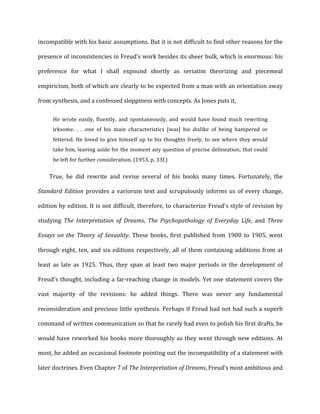 incompatible	
  with	
  his	
  basic	
  assumptions.	
  But	
  it	
  is	
  not	
  difficult	
  to	
  find	
  other	
  reasons	
  for	
  the	
  
presence	
  of	
  inconsistencies	
  in	
  Freud’s	
  work	
  besides	
  its	
  sheer	
  bulk,	
  which	
  is	
  enormous:	
  his	
  
preference	
   for	
   what	
   I	
   shall	
   expound	
   shortly	
   as	
   seriatim	
   theorizing	
   and	
   piecemeal	
  
empiricism,	
  both	
  of	
  which	
  are	
  clearly	
  to	
  be	
  expected	
  from	
  a	
  man	
  with	
  an	
  orientation	
  away	
  
from	
  synthesis,	
  and	
  a	
  confessed	
  sloppiness	
  with	
  concepts.	
  As	
  Jones	
  puts	
  it,	
  
He	
   wrote	
   easily,	
   fluently,	
   and	
   spontaneously,	
   and	
   would	
   have	
   found	
   much	
   rewriting	
  
irksome.	
   .	
   .	
   .one	
   of	
   his	
   main	
   characteristics	
   [was]	
   his	
   dislike	
   of	
   being	
   hampered	
   or	
  
fettered.	
  He	
  loved	
  to	
  give	
  himself	
  up	
  to	
  his	
  thoughts	
  freely,	
  to	
  see	
  where	
  they	
  would	
  
take	
  him,	
  leaving	
  aside	
  for	
  the	
  moment	
  any	
  question	
  of	
  precise	
  delineation;	
  that	
  could	
  
be	
  left	
  for	
  further	
  consideration.	
  (1953,	
  p.	
  33f.)	
  
True,	
   he	
   did	
   rewrite	
   and	
   revise	
   several	
   of	
   his	
   books	
   many	
   times.	
   Fortunately,	
   the	
  
Standard	
  Edition	
  provides	
  a	
  variorum	
  text	
  and	
  scrupulously	
  informs	
  us	
  of	
  every	
  change,	
  
edition	
  by	
  edition.	
  It	
  is	
  not	
  difficult,	
  therefore,	
  to	
  characterize	
  Freud's	
  style	
  of	
  revision	
  by	
  
studying	
   The	
   Interpretation	
   of	
   Dreams,	
   The	
   Psychopathology	
   of	
   Everyday	
   Life,	
   and	
   Three	
  
Essays	
  on	
  the	
  Theory	
  of	
  Sexuality.	
  These	
  books,	
  first	
  published	
  from	
  1900	
  to	
  1905,	
  went	
  
through	
  eight,	
  ten,	
  and	
  six	
  editions	
  respectively,	
  all	
  of	
  them	
  containing	
  additions	
  from	
  at	
  
least	
   as	
   late	
   as	
   1925.	
   Thus,	
   they	
   span	
   at	
   least	
   two	
   major	
   periods	
   in	
   the	
   development	
   of	
  
Freud's	
  thought,	
  including	
  a	
  far-­‐reaching	
  change	
  in	
  models.	
  Yet	
  one	
  statement	
  covers	
  the	
  
vast	
   majority	
   of	
   the	
   revisions:	
   he	
   added	
   things.	
   There	
   was	
   never	
   any	
   fundamental	
  
reconsideration	
  and	
  precious	
  little	
  synthesis.	
  Perhaps	
  if	
  Freud	
  had	
  not	
  had	
  such	
  a	
  superb	
  
command	
  of	
  written	
  communication	
  so	
  that	
  he	
  rarely	
  had	
  even	
  to	
  polish	
  his	
  first	
  drafts,	
  he	
  
would	
  have	
  reworked	
  his	
  books	
  more	
  thoroughly	
  as	
  they	
  went	
  through	
  new	
  editions.	
  At	
  
most,	
  he	
  added	
  an	
  occasional	
  footnote	
  pointing	
  out	
  the	
  incompatibility	
  of	
  a	
  statement	
  with	
  
later	
  doctrines.	
  Even	
  Chapter	
  7	
  of	
  The	
  Interpretation	
  of	
  Dreams,	
  Freud’s	
  most	
  ambitious	
  and	
  
 