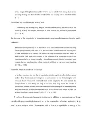 of	
   the	
   range	
   of	
   the	
   phenomena	
   under	
   review,	
   and	
   to	
   select	
   from	
   among	
   them	
   a	
   few	
  
specially	
  striking	
  and	
  characteristic	
  facts	
  to	
  which	
  our	
  enquiry	
  can	
  be	
  attached.	
  (1921,	
  
p.	
  72)	
  
Thereafter,	
  any	
  psychoanalytic	
  inquiry	
  must	
  
.	
  .	
  .find	
  its	
  way	
  step	
  by	
  step	
  along	
  the	
  path	
  towards	
  understanding	
  the	
  intricacies	
  of	
  the	
  
mind	
   by	
   making	
   an	
   analytic	
   dissection	
   of	
   both	
   normal	
   and	
   abnormal	
   phenomena.	
  
(1923.	
  p.	
  36)	
  
But	
  because	
  of	
  the	
  complexity	
  of	
  its	
  subject	
  matter,	
  psychoanalysis	
  cannot	
  hope	
  for	
  quick	
  
successes:	
  
The	
  extraordinary	
  intricacy	
  of	
  all	
  the	
  factors	
  to	
  be	
  taken	
  into	
  consideration	
  leaves	
  only	
  
one	
  way	
  of	
  presenting	
  them	
  open	
  to	
  us.	
  We	
  must	
  select	
  first	
  one	
  and	
  then	
  another	
  point	
  
of	
  view,	
  and	
  follow	
  it	
  up	
  through	
  the	
  material	
  as	
  long	
  as	
  the	
  application	
  of	
  it	
  seems	
  to	
  
yield	
  results.	
  Each	
  separate	
  treatment	
  of	
  the	
  subject	
  will	
  be	
  incomplete	
  in	
  itself,	
  and	
  
there	
  cannot	
  fail	
  to	
  be	
  obscurities	
  where	
  it	
  touches	
  upon	
  material	
  that	
  has	
  not	
  yet	
  been	
  
treated;	
  but	
  we	
  may	
  hope	
  that	
  a	
  final	
  synthesis	
  will	
  lead	
  to	
  a	
  proper	
  understanding.	
  
(1915b,	
  p.	
  157f.)	
  
The	
  truth,	
  when	
  attained,	
  will	
  be	
  simpler:	
  
...	
  we	
  have	
  no	
  other	
  aim	
  but	
  that	
  of	
  translating	
  into	
  theory	
  the	
  results	
  of	
  observation,	
  
and	
  we	
  deny	
  that	
  there	
  is	
  any	
  obligation	
  on	
  us	
  to	
  achieve	
  at	
  our	
  first	
  attempt	
  a	
  well-­‐
rounded	
   theory	
   which	
   will	
   commend	
   itself	
   by	
   its	
   simplicity.	
   We	
   shall	
   defend	
   the	
  
complications	
   of	
   our	
   theory	
   so	
   long	
   as	
   we	
   find	
   that	
   they	
   meet	
   the	
   results	
   of	
  
observation,	
  and	
  we	
  shall	
  not	
  abandon	
  our	
  expectations	
  of	
  being	
  led	
  in	
  the	
  end	
  by	
  those	
  
very	
  complications	
  to	
  the	
  discovery	
  of	
  a	
  state	
  of	
  affairs	
  which,	
  while	
  simple	
  in	
  itself,	
  can	
  
account	
  for	
  all	
  the	
  complications	
  of	
  reality.	
  (1915c,	
  p.	
  190)	
  
Freud	
  thus	
  demonstrated	
  a	
  capacity	
  to	
  tolerate,	
  in	
  addition	
  to	
  inconsistency	
  and	
  delay,	
  
considerable	
   conceptual	
   indefiniteness	
   or,	
   in	
   the	
   terminology	
   of	
   today,	
   ambiguity.	
   “It	
   is	
  
true,”	
  he	
  was	
  ready	
  to	
  admit,	
  “that	
  notions	
  such	
  as	
  that	
  of	
  an	
  ego-­‐libido,	
  an	
  energy	
  of	
  the	
  
 