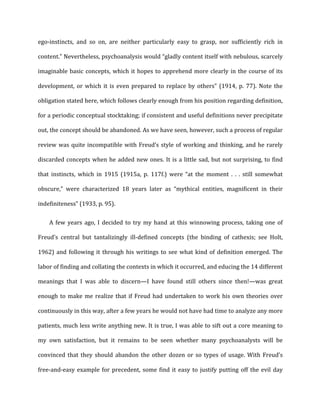 ego-­‐instincts,	
   and	
   so	
   on,	
   are	
   neither	
   particularly	
   easy	
   to	
   grasp,	
   nor	
   sufficiently	
   rich	
   in	
  
content.”	
  Nevertheless,	
  psychoanalysis	
  would	
  “gladly	
  content	
  itself	
  with	
  nebulous,	
  scarcely	
  
imaginable	
  basic	
  concepts,	
  which	
  it	
  hopes	
  to	
  apprehend	
  more	
  clearly	
  in	
  the	
  course	
  of	
  its	
  
development,	
  or	
  which	
  it	
  is	
  even	
  prepared	
  to	
  replace	
  by	
  others”	
  (1914,	
  p.	
  77).	
  Note	
  the	
  
obligation	
  stated	
  here,	
  which	
  follows	
  clearly	
  enough	
  from	
  his	
  position	
  regarding	
  definition,	
  
for	
  a	
  periodic	
  conceptual	
  stocktaking;	
  if	
  consistent	
  and	
  useful	
  definitions	
  never	
  precipitate	
  
out,	
  the	
  concept	
  should	
  be	
  abandoned.	
  As	
  we	
  have	
  seen,	
  however,	
  such	
  a	
  process	
  of	
  regular	
  
review	
  was	
  quite	
  incompatible	
  with	
  Freud’s	
  style	
  of	
  working	
  and	
  thinking,	
  and	
  he	
  rarely	
  
discarded	
  concepts	
  when	
  he	
  added	
  new	
  ones.	
  It	
  is	
  a	
  little	
  sad,	
  but	
  not	
  surprising,	
  to	
  find	
  
that	
   instincts,	
   which	
   in	
   1915	
   (1915a,	
   p.	
   117f.)	
   were	
   “at	
   the	
   moment	
   .	
   .	
   .	
   still	
   somewhat	
  
obscure,”	
   were	
   characterized	
   18	
   years	
   later	
   as	
   “mythical	
   entities,	
   magnificent	
   in	
   their	
  
indefiniteness”	
  (1933,	
  p.	
  95).	
  
A	
  few	
  years	
  ago,	
  I	
  decided	
  to	
  try	
  my	
  hand	
  at	
  this	
  winnowing	
  process,	
  taking	
  one	
  of	
  
Freud’s	
   central	
   but	
   tantalizingly	
   ill-­‐defined	
   concepts	
   (the	
   binding	
   of	
   cathexis;	
   see	
   Holt,	
  
1962)	
  and	
  following	
  it	
  through	
  his	
  writings	
  to	
  see	
  what	
  kind	
  of	
  definition	
  emerged.	
  The	
  
labor	
  of	
  finding	
  and	
  collating	
  the	
  contexts	
  in	
  which	
  it	
  occurred,	
  and	
  educing	
  the	
  14	
  different	
  
meanings	
   that	
   I	
   was	
   able	
   to	
   discern—I	
   have	
   found	
   still	
   others	
   since	
   then!—was	
   great	
  
enough	
  to	
  make	
  me	
  realize	
  that	
  if	
  Freud	
  had	
  undertaken	
  to	
  work	
  his	
  own	
  theories	
  over	
  
continuously	
  in	
  this	
  way,	
  after	
  a	
  few	
  years	
  he	
  would	
  not	
  have	
  had	
  time	
  to	
  analyze	
  any	
  more	
  
patients,	
  much	
  less	
  write	
  anything	
  new.	
  It	
  is	
  true,	
  I	
  was	
  able	
  to	
  sift	
  out	
  a	
  core	
  meaning	
  to	
  
my	
   own	
   satisfaction,	
   but	
   it	
   remains	
   to	
   be	
   seen	
   whether	
   many	
   psychoanalysts	
   will	
   be	
  
convinced	
  that	
  they	
  should	
  abandon	
  the	
  other	
  dozen	
  or	
  so	
  types	
  of	
  usage.	
  With	
  Freud’s	
  
free-­‐and-­‐easy	
  example	
  for	
  precedent,	
  some	
  find	
  it	
  easy	
  to	
  justify	
  putting	
  off	
  the	
  evil	
  day	
  
 