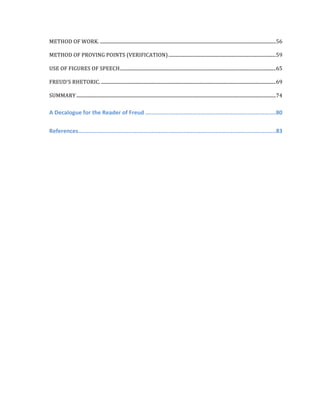 METHOD	
  OF	
  WORK.	
  .....................................................................................................................................................	
  56	
  
METHOD	
  OF	
  PROVING	
  POINTS	
  (VERIFICATION)	
  ...........................................................................................	
  59	
  
USE	
  OF	
  FIGURES	
  OF	
  SPEECH	
  ....................................................................................................................................	
  65	
  
FREUD'S	
  RHETORIC.	
  ....................................................................................................................................................	
  69	
  
SUMMARY	
  .........................................................................................................................................................................	
  74	
  
A	
  Decalogue	
  for	
  the	
  Reader	
  of	
  Freud	
  ..............................................................................	
  80	
  
References	
  ......................................................................................................................	
  83	
  
	
   	
  
 
