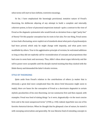 when	
  terms	
  will	
  start	
  to	
  have	
  definite,	
  restrictive	
  meanings.	
  
So	
   far,	
   I	
   have	
   emphasized	
   the	
   knowingly	
   provisional,	
   tentative	
   nature	
   of	
   Freud’s	
  
theorizing,	
   his	
   deliberate	
   abjuring	
   of	
   any	
   attempt	
   to	
   build	
   a	
   complete	
   and	
   internally	
  
coherent	
  system,	
  in	
  favor	
  of	
  piecemeal	
  empiricism	
  instead—quite	
  a	
  contrast	
  to	
  the	
  view	
  of	
  
Freud	
  as	
  the	
  dogmatic	
  systematist	
  who	
  would	
  brook	
  no	
  deviation	
  from	
  a	
  rigid	
  “party	
  line’’	
  
of	
  theory!	
  Yet	
  this	
  popular	
  conception	
  has	
  its	
  roots	
  in	
  fact	
  also.	
  For	
  one	
  thing,	
  Freud	
  seems	
  
to	
  have	
  had	
  a	
  fluctuating,	
  never	
  explicit	
  set	
  of	
  standards	
  about	
  what	
  parts	
  of	
  psychoanalysis	
  
had	
   been	
   proved,	
   which	
   only	
   he	
   might	
   change	
   with	
   impunity,	
   and	
   what	
   parts	
   were	
  
modifiable	
  by	
  others.	
  True	
  to	
  his	
  agglutinative	
  principle	
  of	
  revision,	
  he	
  welcomed	
  additions	
  
so	
  long	
  as	
  they	
  did	
  not	
  explicitly	
  call	
  for	
  reconsideration	
  of	
  concepts	
  and	
  propositions	
  that	
  
had	
  come	
  to	
  seem	
  basic	
  and	
  necessary.	
  Thus,	
  Adler’s	
  ideas	
  about	
  organ	
  inferiority	
  and	
  the	
  
will	
  to	
  power	
  were	
  acceptable	
  until	
  the	
  disciple	
  started	
  insisting	
  that	
  they	
  clashed	
  with	
  the	
  
libido	
  theory	
  and	
  demanded	
  the	
  latter’s	
  drastic	
  revision.	
  
STYLE	
  OF	
  THEORIZING	
  
Quite	
   aside	
   from	
   Freud’s	
   relation	
   to	
   the	
   contributions	
   of	
   others	
   (a	
   matter	
   that	
   is	
  
obviously	
   a	
   great	
   deal	
   more	
   complicated	
   than	
   the	
   above	
   brief	
   discussion	
   might	
   seem	
   to	
  
imply),	
  there	
  are	
  bases	
  for	
  the	
  conception	
  of	
  Freud	
  as	
  a	
  doctrinaire	
  dogmatist	
  in	
  certain	
  
stylistic	
  peculiarities	
  of	
  his	
  own	
  theorizing.	
  Let	
  me	
  summarize	
  first	
  and	
  then	
  expand,	
  with	
  
examples.	
  Freud	
  was	
  fond	
  of	
  stating	
  things	
  “as	
  it	
  were,	
  dogmatically—in	
  the	
  most	
  concise	
  
form	
  and	
  in	
  the	
  most	
  unequivocal	
  terms”	
  (1940,	
  p.	
  144);	
  indeed,	
  hyperbole	
  was	
  one	
  of	
  his	
  
favorite	
  rhetorical	
  devices.	
  When	
  he	
  thought	
  that	
  he	
  glimpsed	
  a	
  law	
  of	
  nature,	
  he	
  stated	
  it	
  
with	
  sweeping	
  universalism	
  and	
  generality.	
  He	
  was	
  likewise	
  fond	
  of	
  extending	
  concepts	
  to	
  
 