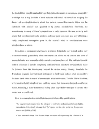 the	
  limit	
  of	
  their	
  possible	
  applicability,	
  as	
  if	
  stretching	
  the	
  realm	
  of	
  phenomena	
  spanned	
  by	
  
a	
   concept	
   was	
   a	
   way	
   to	
   make	
   it	
   more	
   abstract	
   and	
   useful.	
   His	
   device	
   for	
   escaping	
   the	
  
dangers	
   of	
   oversimplification	
   to	
   which	
   this	
   pattern	
   exposed	
   him	
   was	
   to	
   follow	
   one	
   flat	
  
statement	
   with	
   another	
   that	
   qualified	
   it	
   by	
   partial	
   contradiction.	
   Therefore,	
   the	
  
inconsistency	
   in	
   many	
   of	
   Freud's	
   propositions	
   is	
   only	
   apparent.	
   He	
   was	
   perfectly	
   well	
  
aware	
  that	
  one	
  statement	
  undid	
  another,	
  and	
  used	
  such	
  sequences	
  as	
  a	
  way	
  of	
  letting	
  a	
  
richly	
   complicated	
   conception	
   grow	
   in	
   the	
   reader’s	
   mind	
   as	
   considerations	
   were	
  
introduced	
  one	
  at	
  a	
  time.	
  
Here,	
  then,	
  is	
  one	
  reason	
  why	
  Freud	
  is	
  at	
  once	
  so	
  delightfully	
  easy	
  to	
  read,	
  and	
  so	
  easy	
  
to	
   misunderstand,	
   particularly	
   when	
   statements	
   are	
   taken	
   out	
   of	
   context.	
   His	
   view	
   of	
  
human	
  behavior	
  was	
  unusually	
  subtle,	
  complex,	
  and	
  many-­‐layered;	
  if	
  he	
  had	
  tried	
  to	
  set	
  it	
  
forth	
  in	
  sentences	
  of	
  parallel	
  complexity	
  and	
  hierarchical	
  structure,	
  he	
  would	
  have	
  made	
  
Dr.	
   Johnson	
   look	
   like	
   Hemingway.	
   Instead,	
   he	
   writes	
   simply,	
   directly,	
   forcefully;	
   he	
  
dramatizes	
  by	
  grand	
  overstatement,	
  setting	
  out	
  in	
  hard	
  black	
  outlines	
  what	
  he	
  considers	
  
the	
  basic	
  truth	
  about	
  a	
  matter	
  as	
  the	
  reader’s	
  initial	
  orientation.	
  Then	
  he	
  fills	
  in	
  shadows;	
  
or,	
  by	
  another	
  boldly	
  simple	
  stroke,	
  suddenly	
  shows	
  that	
  forms	
  are	
  disposed	
  on	
  different	
  
planes.	
  Gradually,	
  a	
  three-­‐dimensional	
  reality	
  takes	
  shape	
  before	
  the	
  eyes	
  of	
  the	
  one	
  who	
  
knows	
  how	
  to	
  read	
  Freud.	
  
Here	
  is	
  an	
  example	
  of	
  an	
  initial	
  flat	
  statement,	
  followed	
  by	
  qualifications:	
  
The	
  way	
  in	
  which	
  dreams	
  treat	
  the	
  category	
  of	
  contraries	
  and	
  contradictories	
  is	
  highly	
  
remarkable.	
   It	
   is	
   simply	
   disregarded.	
   'No'	
   seems	
   not	
   to	
   exist	
   so	
   far	
   as	
   dreams	
   are	
  
concerned.	
  (1900,	
  p.	
  318)	
  
I	
   have	
   asserted	
   above	
   that	
   dreams	
   have	
   no	
   means	
   of	
   expressing	
   the	
   relation	
   of	
   a	
  
 