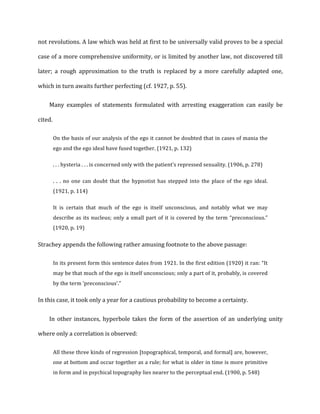 not	
  revolutions.	
  A	
  law	
  which	
  was	
  held	
  at	
  first	
  to	
  be	
  universally	
  valid	
  proves	
  to	
  be	
  a	
  special	
  
case	
  of	
  a	
  more	
  comprehensive	
  uniformity,	
  or	
  is	
  limited	
  by	
  another	
  law,	
  not	
  discovered	
  till	
  
later;	
   a	
   rough	
   approximation	
   to	
   the	
   truth	
   is	
   replaced	
   by	
   a	
   more	
   carefully	
   adapted	
   one,	
  
which	
  in	
  turn	
  awaits	
  further	
  perfecting	
  (cf.	
  1927,	
  p.	
  55).	
  
Many	
   examples	
   of	
   statements	
   formulated	
   with	
   arresting	
   exaggeration	
   can	
   easily	
   be	
  
cited.	
  
On	
  the	
  basis	
  of	
  our	
  analysis	
  of	
  the	
  ego	
  it	
  cannot	
  be	
  doubted	
  that	
  in	
  cases	
  of	
  mania	
  the	
  
ego	
  and	
  the	
  ego	
  ideal	
  have	
  fused	
  together.	
  (1921,	
  p.	
  132)	
  
.	
  .	
  .	
  hysteria	
  .	
  .	
  .	
  is	
  concerned	
  only	
  with	
  the	
  patient’s	
  repressed	
  sexuality.	
  (1906,	
  p.	
  278)	
  
.	
   .	
   .	
   no	
   one	
   can	
   doubt	
   that	
   the	
   hypnotist	
   has	
   stepped	
   into	
   the	
   place	
   of	
   the	
   ego	
   ideal.	
  
(1921,	
  p.	
  114)	
  
It	
   is	
   certain	
   that	
   much	
   of	
   the	
   ego	
   is	
   itself	
   unconscious,	
   and	
   notably	
   what	
   we	
   may	
  
describe	
  as	
  its	
  nucleus;	
  only	
  a	
  small	
  part	
  of	
  it	
  is	
  covered	
  by	
  the	
  term	
  “preconscious.”	
  
(1920,	
  p.	
  19)	
  
Strachey	
  appends	
  the	
  following	
  rather	
  amusing	
  footnote	
  to	
  the	
  above	
  passage:	
  
In	
  its	
  present	
  form	
  this	
  sentence	
  dates	
  from	
  1921.	
  In	
  the	
  first	
  edition	
  (1920)	
  it	
  ran:	
  “It	
  
may	
  be	
  that	
  much	
  of	
  the	
  ego	
  is	
  itself	
  unconscious;	
  only	
  a	
  part	
  of	
  it,	
  probably,	
  is	
  covered	
  
by	
  the	
  term	
  ‘preconscious’.”	
  
In	
  this	
  case,	
  it	
  took	
  only	
  a	
  year	
  for	
  a	
  cautious	
  probability	
  to	
  become	
  a	
  certainty.	
  
In	
  other	
  instances,	
  hyperbole	
  takes	
  the	
  form	
  of	
  the	
  assertion	
  of	
  an	
  underlying	
  unity	
  
where	
  only	
  a	
  correlation	
  is	
  observed:	
  
All	
  these	
  three	
  kinds	
  of	
  regression	
  [topographical,	
  temporal,	
  and	
  formal]	
  are,	
  however,	
  
one	
  at	
  bottom	
  and	
  occur	
  together	
  as	
  a	
  rule;	
  for	
  what	
  is	
  older	
  in	
  time	
  is	
  more	
  primitive	
  
in	
  form	
  and	
  in	
  psychical	
  topography	
  lies	
  nearer	
  to	
  the	
  perceptual	
  end.	
  (1900,	
  p.	
  548)	
  
 