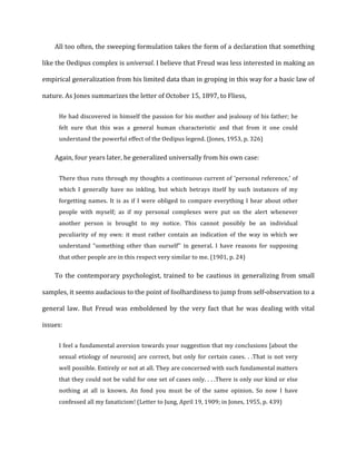 All	
  too	
  often,	
  the	
  sweeping	
  formulation	
  takes	
  the	
  form	
  of	
  a	
  declaration	
  that	
  something	
  
like	
  the	
  Oedipus	
  complex	
  is	
  universal.	
  I	
  believe	
  that	
  Freud	
  was	
  less	
  interested	
  in	
  making	
  an	
  
empirical	
  generalization	
  from	
  his	
  limited	
  data	
  than	
  in	
  groping	
  in	
  this	
  way	
  for	
  a	
  basic	
  law	
  of	
  
nature.	
  As	
  Jones	
  summarizes	
  the	
  letter	
  of	
  October	
  15,	
  1897,	
  to	
  Fliess,	
  
He	
  had	
  discovered	
  in	
  himself	
  the	
  passion	
  for	
  his	
  mother	
  and	
  jealousy	
  of	
  his	
  father;	
  he	
  
felt	
   sure	
   that	
   this	
   was	
   a	
   general	
   human	
   characteristic	
   and	
   that	
   from	
   it	
   one	
   could	
  
understand	
  the	
  powerful	
  effect	
  of	
  the	
  Oedipus	
  legend.	
  (Jones,	
  1953,	
  p.	
  326)	
  
Again,	
  four	
  years	
  later,	
  he	
  generalized	
  universally	
  from	
  his	
  own	
  case:	
  
There	
  thus	
  runs	
  through	
  my	
  thoughts	
  a	
  continuous	
  current	
  of	
  'personal	
  reference,'	
  of	
  
which	
   I	
   generally	
   have	
   no	
   inkling,	
   but	
   which	
   betrays	
   itself	
   by	
   such	
   instances	
   of	
   my	
  
forgetting	
  names.	
  It	
  is	
  as	
  if	
  I	
  were	
  obliged	
  to	
  compare	
  everything	
  I	
  hear	
  about	
  other	
  
people	
   with	
   myself;	
   as	
   if	
   my	
   personal	
   complexes	
   were	
   put	
   on	
   the	
   alert	
   whenever	
  
another	
   person	
   is	
   brought	
   to	
   my	
   notice.	
   This	
   cannot	
   possibly	
   be	
   an	
   individual	
  
peculiarity	
   of	
   my	
   own:	
   it	
   must	
   rather	
   contain	
   an	
   indication	
   of	
   the	
   way	
   in	
   which	
   we	
  
understand	
   “something	
   other	
   than	
   ourself''	
   in	
   general.	
   I	
   have	
   reasons	
   for	
   supposing	
  
that	
  other	
  people	
  are	
  in	
  this	
  respect	
  very	
  similar	
  to	
  me.	
  (1901,	
  p.	
  24)	
  
To	
  the	
  contemporary	
  psychologist,	
  trained	
  to	
  be	
  cautious	
  in	
  generalizing	
  from	
  small	
  
samples,	
  it	
  seems	
  audacious	
  to	
  the	
  point	
  of	
  foolhardiness	
  to	
  jump	
  from	
  self-­‐observation	
  to	
  a	
  
general	
   law.	
   But	
   Freud	
   was	
   emboldened	
   by	
   the	
   very	
   fact	
   that	
   he	
   was	
   dealing	
   with	
   vital	
  
issues:	
  
I	
  feel	
  a	
  fundamental	
  aversion	
  towards	
  your	
  suggestion	
  that	
  my	
  conclusions	
  [about	
  the	
  
sexual	
  etiology	
  of	
  neurosis]	
  are	
  correct,	
  but	
  only	
  for	
  certain	
  cases.	
  .	
  .That	
  is	
  not	
  very	
  
well	
  possible.	
  Entirely	
  or	
  not	
  at	
  all.	
  They	
  are	
  concerned	
  with	
  such	
  fundamental	
  matters	
  
that	
  they	
  could	
  not	
  be	
  valid	
  for	
  one	
  set	
  of	
  cases	
  only.	
  .	
  .	
  .There	
  is	
  only	
  our	
  kind	
  or	
  else	
  
nothing	
   at	
   all	
   is	
   known.	
   An	
   fond	
   you	
   must	
   be	
   of	
   the	
   same	
   opinion.	
   So	
   now	
   I	
   have	
  
confessed	
  all	
  my	
  fanaticism!	
  (Letter	
  to	
  Jung,	
  April	
  19,	
  1909;	
  in	
  Jones,	
  1955,	
  p.	
  439)	
  
 