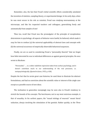Remember,	
  also,	
  the	
  fact	
  that	
  Freud's	
  initial	
  scientific	
  efforts	
  considerably	
  antedated	
  
the	
  invention	
  of	
  statistics,	
  sampling	
  theory,	
  or	
  experimental	
  design.	
  In	
  his	
  early	
  days,	
  when	
  
he	
   was	
   most	
   secure	
   in	
   his	
   role	
   as	
   scientist,	
   Freud	
   was	
   studying	
   neuroanatomy	
   at	
   the	
  
microscope,	
   and	
   like	
   his	
   respected	
   teachers	
   and	
   colleagues,	
   generalizing	
   freely	
   and	
  
automatically	
  from	
  samples	
  of	
  one!	
  
Then	
   too,	
   recall	
   that	
   Freud	
   was	
   the	
   promulgator	
   of	
   the	
   principle	
   of	
   exceptionless	
  
determinism	
  in	
  psychology:	
  all	
  aspects	
  of	
  behavior	
  were	
  lawful,	
  he	
  believed,	
  which	
  made	
  it	
  
easy	
  for	
  him	
  to	
  confuse	
  (a)	
  the	
  universal	
  applicability	
  of	
  abstract	
  laws	
  and	
  concepts	
  with	
  
(b)	
  the	
  universal	
  occurrence	
  of	
  empirically	
  observable	
  behavioral	
  sequences.	
  
Finally,	
   we	
   are	
   so	
   used	
   to	
   considering	
   Freud	
   a	
   “personality	
   theorist’’	
   that	
   we	
   forget	
  
how	
  little	
  interested	
  he	
  was	
  in	
  individual	
  differences	
  as	
  against	
  general	
  principles.	
  He	
  once	
  
wrote	
  to	
  Abraham:	
  
“Personality’’	
  .	
  .	
  .	
  is	
  a	
  rather	
  indefinite	
  expression	
  taken	
  from	
  surface	
  psychology,	
  and	
  it	
  
doesn’t	
   contribute	
   much	
   to	
   our	
   understanding	
   of	
   the	
   real	
   processes,	
   i.e.	
  
metapsychologically.	
  (Quoted	
  in	
  Jones,	
  1955,	
  p.	
  438)	
  
Despite	
  the	
  fact	
  that	
  he	
  wrote	
  great	
  case	
  histories,	
  he	
  used	
  them	
  to	
  illustrate	
  his	
  abstract	
  
formulations,	
  and	
  had	
  no	
  conviction	
  about	
  the	
  scientific	
  value	
  or	
  interest	
  of	
  the	
  single	
  case	
  
except	
  as	
  a	
  possible	
  source	
  of	
  new	
  ideas.	
  
The	
   inclination	
   to	
   generalize	
   sweepingly	
   may	
   be	
   seen	
   also	
   in	
   Freud’s	
   tendency	
   to	
  
stretch	
  the	
  bounds	
  of	
  his	
  concepts.	
  The	
  best-­‐known,	
  not	
  to	
  say	
  most	
  notorious	
  example,	
  is	
  
that	
   of	
   sexuality.	
   In	
   his	
   earliest	
   papers,	
   the	
   “sexual	
   etiology	
   of	
   neurosis’’	
   meant	
   literal	
  
seduction,	
   always	
   involving	
   the	
   stimulation	
   of	
   the	
   genitals.	
   Rather	
   quickly,	
   in	
   the	
   Three	
  
 