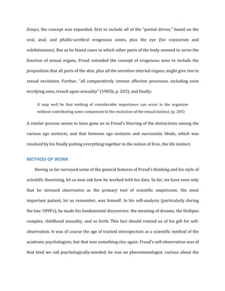 Essays,	
  the	
  concept	
  was	
  expanded,	
  first	
  to	
  include	
  all	
  of	
  the	
  “partial	
  drives,”	
  based	
  on	
  the	
  
oral,	
   anal,	
   and	
   phallic-­‐urethral	
   erogenous	
   zones,	
   plus	
   the	
   eye	
   (for	
   voyeurism	
   and	
  
exhibitionism).	
  But	
  as	
  he	
  found	
  cases	
  in	
  which	
  other	
  parts	
  of	
  the	
  body	
  seemed	
  to	
  serve	
  the	
  
function	
  of	
  sexual	
  organs,	
  Freud	
  extended	
  the	
  concept	
  of	
  erogenous	
  zone	
  to	
  include	
  the	
  
proposition	
  that	
  all	
  parts	
  of	
  the	
  skin,	
  plus	
  all	
  the	
  sensitive	
  internal	
  organs,	
  might	
  give	
  rise	
  to	
  
sexual	
   excitation.	
   Further,	
   “all	
   comparatively	
   intense	
   affective	
   processes,	
   including	
   even	
  
terrifying	
  ones,	
  trench	
  upon	
  sexuality”	
  (1905b,	
  p.	
  203);	
  and	
  finally:	
  
It	
   may	
   well	
   be	
   that	
   nothing	
   of	
   considerable	
   importance	
   can	
   occur	
   in	
   the	
   organism	
  
without	
  contributing	
  some	
  component	
  to	
  the	
  excitation	
  of	
  the	
  sexual	
  instinct,	
  (p.	
  205)	
  
A	
  similar	
  process	
  seems	
  to	
  have	
  gone	
  on	
  in	
  Freud’s	
  blurring	
  of	
  the	
  distinctions	
  among	
  the	
  
various	
   ego	
   instincts,	
   and	
   that	
   between	
   ego	
   instincts	
   and	
   narcissistic	
   libido,	
   which	
   was	
  
resolved	
  by	
  his	
  finally	
  putting	
  everything	
  together	
  in	
  the	
  notion	
  of	
  Eros,	
  the	
  life	
  instinct.	
  
METHOD	
  OF	
  WORK	
  
Having	
  so	
  far	
  surveyed	
  some	
  of	
  the	
  general	
  features	
  of	
  Freud’s	
  thinking	
  and	
  his	
  style	
  of	
  
scientific	
  theorizing,	
  let	
  us	
  now	
  ask	
  how	
  he	
  worked	
  with	
  his	
  data.	
  So	
  far,	
  we	
  have	
  seen	
  only	
  
that	
   he	
   stressed	
   observation	
   as	
   the	
   primary	
   tool	
   of	
   scientific	
   empiricism.	
   His	
   most	
  
important	
  patient,	
  let	
  us	
  remember,	
  was	
  himself.	
  In	
  his	
  self-­‐analysis	
  (particularly	
  during	
  
the	
  late	
  1890’s),	
  he	
  made	
  his	
  fundamental	
  discoveries:	
  the	
  meaning	
  of	
  dreams,	
  the	
  Oedipus	
  
complex,	
  childhood	
  sexuality,	
  and	
  so	
  forth.	
  This	
  fact	
  should	
  remind	
  us	
  of	
  his	
  gift	
  for	
  self-­‐
observation.	
  It	
  was	
  of	
  course	
  the	
  age	
  of	
  trained	
  introspection	
  as	
  a	
  scientific	
  method	
  of	
  the	
  
academic	
  psychologists;	
  but	
  that	
  was	
  something	
  else	
  again.	
  Freud’s	
  self-­‐observation	
  was	
  of	
  
that	
  kind	
  we	
  call	
  psychologically-­‐minded;	
  he	
  was	
  no	
  phenomenologist,	
  curious	
  about	
  the	
  
 