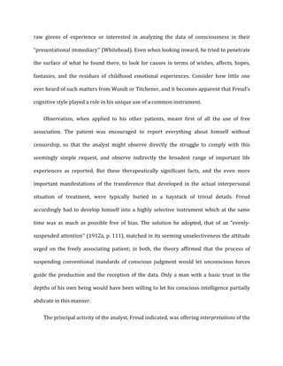 raw	
   givens	
   of	
   experience	
   or	
   interested	
   in	
   analyzing	
   the	
   data	
   of	
   consciousness	
   in	
   their	
  
“presentational	
  immediacy’’	
  (Whitehead).	
  Even	
  when	
  looking	
  inward,	
  he	
  tried	
  to	
  penetrate	
  
the	
  surface	
  of	
  what	
  he	
  found	
  there,	
  to	
  look	
  for	
  causes	
  in	
  terms	
  of	
  wishes,	
  affects,	
  hopes,	
  
fantasies,	
   and	
   the	
   residues	
   of	
   childhood	
   emotional	
   experiences.	
   Consider	
   how	
   little	
   one	
  
ever	
  heard	
  of	
  such	
  matters	
  from	
  Wundt	
  or	
  Titchener,	
  and	
  it	
  becomes	
  apparent	
  that	
  Freud’s	
  
cognitive	
  style	
  played	
  a	
  role	
  in	
  his	
  unique	
  use	
  of	
  a	
  common	
  instrument.	
  
Observation,	
   when	
   applied	
   to	
   his	
   other	
   patients,	
   meant	
   first	
   of	
   all	
   the	
   use	
   of	
   free	
  
association.	
   The	
   patient	
   was	
   encouraged	
   to	
   report	
   everything	
   about	
   himself	
   without	
  
censorship,	
   so	
   that	
   the	
   analyst	
   might	
   observe	
   directly	
   the	
   struggle	
   to	
   comply	
   with	
   this	
  
seemingly	
   simple	
   request,	
   and	
   observe	
   indirectly	
   the	
   broadest	
   range	
   of	
   important	
   life	
  
experiences	
   as	
   reported.	
   But	
   these	
   therapeutically	
   significant	
   facts,	
   and	
   the	
   even	
   more	
  
important	
   manifestations	
   of	
   the	
   transference	
   that	
   developed	
   in	
   the	
   actual	
   interpersonal	
  
situation	
   of	
   treatment,	
   were	
   typically	
   buried	
   in	
   a	
   haystack	
   of	
   trivial	
   details.	
   Freud	
  
accordingly	
  had	
  to	
  develop	
  himself	
  into	
  a	
  highly	
  selective	
  instrument	
  which	
  at	
  the	
  same	
  
time	
   was	
   as	
   much	
   as	
   possible	
   free	
   of	
   bias.	
   The	
   solution	
   he	
   adopted,	
   that	
   of	
   an	
   “evenly-­‐
suspended	
  attention’’	
  (1912a,	
  p.	
  111),	
  matched	
  in	
  its	
  seeming	
  unselectiveness	
  the	
  attitude	
  
urged	
   on	
   the	
   freely	
   associating	
   patient;	
   in	
   both,	
   the	
   theory	
   affirmed	
   that	
   the	
   process	
   of	
  
suspending	
   conventional	
   standards	
   of	
   conscious	
   judgment	
   would	
   let	
   unconscious	
   forces	
  
guide	
  the	
  production	
  and	
  the	
  reception	
  of	
  the	
  data.	
  Only	
  a	
  man	
  with	
  a	
  basic	
  trust	
  in	
  the	
  
depths	
  of	
  his	
  own	
  being	
  would	
  have	
  been	
  willing	
  to	
  let	
  his	
  conscious	
  intelligence	
  partially	
  
abdicate	
  in	
  this	
  manner.	
  
The	
  principal	
  activity	
  of	
  the	
  analyst,	
  Freud	
  indicated,	
  was	
  offering	
  interpretations	
  of	
  the	
  
 
