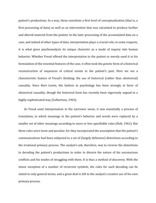 patient’s	
  productions.	
  In	
  a	
  way,	
  these	
  constitute	
  a	
  first	
  level	
  of	
  conceptualization	
  (that	
  is,	
  a	
  
first	
  processing	
  of	
  data)	
  as	
  well	
  as	
  an	
  intervention	
  that	
  was	
  calculated	
  to	
  produce	
  further	
  
and	
  altered	
  material	
  from	
  the	
  patient.	
  In	
  the	
  later	
  processing	
  of	
  the	
  accumulated	
  data	
  on	
  a	
  
case,	
  and	
  indeed	
  of	
  other	
  types	
  of	
  data,	
  interpretation	
  plays	
  a	
  crucial	
  role;	
  in	
  some	
  respects,	
  
it	
   is	
   what	
   gives	
   psychoanalysis	
   its	
   unique	
   character	
   as	
   a	
   mode	
   of	
   inquiry	
   into	
   human	
  
behavior.	
  Whether	
  Freud	
  offered	
  the	
  interpretation	
  to	
  the	
  patient	
  or	
  merely	
  used	
  it	
  in	
  his	
  
formulation	
  of	
  the	
  essential	
  features	
  of	
  the	
  case,	
  it	
  often	
  took	
  the	
  genetic	
  form	
  of	
  a	
  historical	
  
reconstruction	
   of	
   sequences	
   of	
   critical	
   events	
   in	
   the	
   patient's	
   past.	
   Here	
   we	
   see	
   a	
  
characteristic	
   feature	
   of	
   Freud’s	
   thinking:	
   the	
   use	
   of	
   historical	
   (rather	
   than	
   ahistorical)	
  
causality.	
   Since	
   Kurt	
   Lewin,	
   the	
   fashion	
   in	
   psychology	
   has	
   been	
   strongly	
   in	
   favor	
   of	
  
ahistorical	
  causality,	
  though	
  the	
  historical	
  form	
  has	
  recently	
  been	
  vigorously	
  argued	
  in	
  a	
  
highly	
  sophisticated	
  way	
  (Culbertson,	
  1963).	
  
As	
   Freud	
   used	
   interpretation	
   in	
   the	
   narrower	
   sense,	
   it	
   was	
   essentially	
   a	
   process	
   of	
  
translation,	
   in	
   which	
   meanings	
   in	
   the	
   patient’s	
   behavior	
   and	
   words	
   were	
   replaced	
   by	
   a	
  
smaller	
  set	
  of	
  other	
  meanings	
  according	
  to	
  more	
  or	
  less	
  specifiable	
  rules	
  (Holt,	
  1961).	
  But	
  
these	
  rules	
  were	
  loose	
  and	
  peculiar,	
  for	
  they	
  incorporated	
  the	
  assumption	
  that	
  the	
  patient’s	
  
communications	
  had	
  been	
  subjected	
  to	
  a	
  set	
  of	
  (largely	
  defensive)	
  distortions	
  according	
  to	
  
the	
  irrational	
  primary	
  process.	
  The	
  analyst’s	
  job,	
  therefore,	
  was	
  to	
  reverse	
  the	
  distortions	
  
in	
   decoding	
   the	
   patient’s	
   productions	
   in	
   order	
   to	
   discern	
   the	
   nature	
   of	
   his	
   unconscious	
  
conflicts	
  and	
  his	
  modes	
  of	
  struggling	
  with	
  them.	
  It	
  is	
  thus	
  a	
  method	
  of	
  discovery.	
  With	
  the	
  
minor	
   exception	
   of	
   a	
   number	
   of	
   recurrent	
   symbols,	
   the	
   rules	
   for	
   such	
   decoding	
   can	
   be	
  
stated	
  in	
  only	
  general	
  terms,	
  and	
  a	
  great	
  deal	
  is	
  left	
  to	
  the	
  analyst’s	
  creative	
  use	
  of	
  his	
  own	
  
primary	
  process.	
  
 