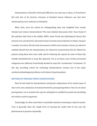 Interpretation	
  is	
  therefore	
  obviously	
  difficult	
  to	
  use	
  and	
  easy	
  to	
  abuse,	
  as	
  Freud	
  knew	
  
full	
   well.	
   One	
   of	
   his	
   favorite	
   criticisms	
   of	
   dissident	
   former	
   followers	
   was	
   that	
   their	
  
interpretations	
  were	
  arbitrary	
  or	
  farfetched.	
  
What,	
   then,	
   were	
   his	
   criteria	
   for	
   distinguishing	
   deep	
   and	
   insightful	
   from	
   merely	
  
strained	
  and	
  remote	
  interpretations?	
  The	
  most	
  detailed	
  discussions	
  that	
  I	
  have	
  found	
  of	
  
this	
  question	
  date	
  back	
  to	
  the	
  middle	
  1890’s,	
  when	
  Freud	
  was	
  defending	
  his	
  theory	
  that	
  
neurosis	
  was	
  caused	
  by	
  the	
  repressed	
  trauma	
  of	
  actual	
  sexual	
  seduction	
  in	
  infancy.	
  He	
  gave	
  
a	
  number	
  of	
  criteria,	
  like	
  the	
  kind	
  and	
  amount	
  of	
  affect	
  and	
  resistance	
  shown,	
  by	
  which	
  he	
  
satisfied	
  himself	
  that	
  the	
  interpretations	
  (or	
  historical	
  constructions)	
  that	
  he	
  offered	
  his	
  
patients	
  along	
  these	
  lines	
  were	
  valid,	
  and	
  for	
  believing	
  the	
  reports	
  by	
  some	
  of	
  them	
  that	
  
initially	
  stimulated	
  him	
  to	
  essay	
  this	
  approach.	
  Yet	
  as	
  we	
  know,	
  none	
  of	
  those	
  presumed	
  
safeguards	
  was	
  sufficient;	
  Freud	
  finally	
  decided	
  to	
  reject	
  the	
  “recollections”	
  as	
  fantasies.	
  To	
  
this	
   day,	
   providing	
   criteria	
   for	
   evaluating	
   interpretations	
   remains	
   one	
   of	
   the	
   major	
  
unsolved	
  methodological	
  problems	
  in	
  all	
  schools	
  of	
  psychoanalysis.	
  
METHOD	
  OF	
  PROVING	
  POINTS	
  (VERIFICATION)	
  
Once	
  he	
  had	
  made	
  his	
  interpretations	
  and	
  genetic	
  explanations	
  of	
  his	
  various	
  types	
  of	
  
data	
  to	
  his	
  own	
  satisfaction,	
  Freud	
  had	
  formed	
  his	
  principal	
  hypotheses.	
  Now	
  he	
  set	
  about	
  
proving	
  them.	
  Let	
  us	
  examine	
  the	
  ways	
  he	
  attempted	
  to	
  establish	
  his	
  points	
  by	
  marshaling	
  
his	
  evidence	
  and	
  his	
  arguments.	
  
Surprisingly,	
  he	
  often	
  used	
  what	
  is	
  essentially	
  statistical	
  reasoning	
  to	
  make	
  his	
  points.	
  
True,	
   it	
   generally	
   takes	
   the	
   simple	
   form	
   of	
   assuring	
   the	
   reader	
   that	
   he	
   has	
   seen	
   the	
  
phenomenon	
  in	
  question	
  repeatedly:	
  
 