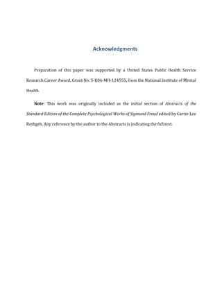 Acknowledgments	
  
Preparation	
   of	
   this	
   paper	
   was	
   supported	
   by	
   a	
   United	
   States	
   Public	
   Health	
   Service	
  
Research	
  Career	
  Award,	
  Grant	
  No.	
  5-­‐K06-­‐MH-­‐124555,	
  from	
  the	
  National	
  Institute	
  of	
  Mental	
  
Health.	
  
Note:	
   This	
   work	
   was	
   originally	
   included	
   as	
   the	
   initial	
   section	
   of	
   Abstracts	
   of	
   the	
  
Standard	
  Edition	
  of	
  the	
  Complete	
  Psychological	
  Works	
  of	
  Sigmund	
  Freud	
  edited	
  by	
  Carrie	
  Lee	
  
Rothgeb.	
  Any	
  reference	
  by	
  the	
  author	
  to	
  the	
  Abstracts	
  is	
  indicating	
  the	
  full	
  text.	
  	
  
	
  
	
   	
  
 