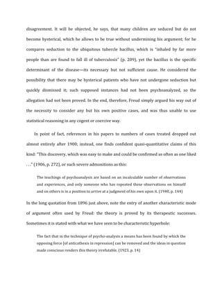 disagreement.	
   It	
   will	
   be	
   objected,	
   he	
   says,	
   that	
   many	
   children	
   are	
   seduced	
   but	
   do	
   not	
  
become	
  hysterical,	
  which	
  he	
  allows	
  to	
  be	
  true	
  without	
  undermining	
  his	
  argument;	
  for	
  he	
  
compares	
   seduction	
   to	
   the	
   ubiquitous	
   tubercle	
   bacillus,	
   which	
   is	
   “inhaled	
   by	
   far	
   more	
  
people	
   than	
   are	
   found	
   to	
   fall	
   ill	
   of	
   tuberculosis”	
   (p.	
   209),	
   yet	
   the	
   bacillus	
   is	
   the	
   specific	
  
determinant	
   of	
   the	
   disease—its	
   necessary	
   but	
   not	
   sufficient	
   cause.	
   He	
   considered	
   the	
  
possibility	
   that	
   there	
   may	
   be	
   hysterical	
   patients	
   who	
   have	
   not	
   undergone	
   seduction	
   but	
  
quickly	
   dismissed	
   it;	
   such	
   supposed	
   instances	
   had	
   not	
   been	
   psychoanalyzed,	
   so	
   the	
  
allegation	
  had	
  not	
  been	
  proved.	
  In	
  the	
  end,	
  therefore,	
  Freud	
  simply	
  argued	
  his	
  way	
  out	
  of	
  
the	
   necessity	
   to	
   consider	
   any	
   but	
   his	
   own	
   positive	
   cases,	
   and	
   was	
   thus	
   unable	
   to	
   use	
  
statistical	
  reasoning	
  in	
  any	
  cogent	
  or	
  coercive	
  way.	
  
In	
   point	
   of	
   fact,	
   references	
   in	
   his	
   papers	
   to	
   numbers	
   of	
   cases	
   treated	
   dropped	
   out	
  
almost	
   entirely	
   after	
   1900;	
   instead,	
   one	
   finds	
   confident	
   quasi-­‐quantitative	
   claims	
   of	
   this	
  
kind:	
  “This	
  discovery,	
  which	
  was	
  easy	
  to	
  make	
  and	
  could	
  be	
  confirmed	
  as	
  often	
  as	
  one	
  liked	
  
.	
  .	
  .”	
  (1906,	
  p.	
  272),	
  or	
  such	
  severe	
  admonitions	
  as	
  this:	
  
The	
  teachings	
  of	
  psychoanalysis	
  are	
  based	
  on	
  an	
  incalculable	
  number	
  of	
  observations	
  
and	
  experiences,	
  and	
  only	
  someone	
  who	
  has	
  repeated	
  these	
  observations	
  on	
  himself	
  
and	
  on	
  others	
  is	
  in	
  a	
  position	
  to	
  arrive	
  at	
  a	
  judgment	
  of	
  his	
  own	
  upon	
  it.	
  (1940,	
  p.	
  144)	
  
In	
  the	
  long	
  quotation	
  from	
  1896	
  just	
  above,	
  note	
  the	
  entry	
  of	
  another	
  characteristic	
  mode	
  
of	
   argument	
   often	
   used	
   by	
   Freud:	
   the	
   theory	
   is	
   proved	
   by	
   its	
   therapeutic	
   successes.	
  
Sometimes	
  it	
  is	
  stated	
  with	
  what	
  we	
  have	
  seen	
  to	
  be	
  characteristic	
  hyperbole:	
  
The	
  fact	
  that	
  in	
  the	
  technique	
  of	
  psycho-­‐analysis	
  a	
  means	
  has	
  been	
  found	
  by	
  which	
  the	
  
opposing	
  force	
  [of	
  anticathexis	
  in	
  repression]	
  can	
  be	
  removed	
  and	
  the	
  ideas	
  in	
  question	
  
made	
  conscious	
  renders	
  this	
  theory	
  irrefutable.	
  (1923,	
  p.	
  14)	
  
 