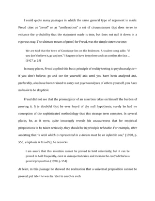I	
   could	
   quote	
   many	
   passages	
   in	
   which	
   the	
   same	
   general	
   type	
   of	
   argument	
   is	
   made:	
  
Freud	
   cites	
   as	
   “proof”	
   or	
   as	
   “confirmation”	
   a	
   set	
   of	
   circumstances	
   that	
   does	
   serve	
   to	
  
enhance	
   the	
   probability	
   that	
   the	
   statement	
   made	
   is	
   true,	
   but	
   does	
   not	
   nail	
   it	
   down	
   in	
   a	
  
rigorous	
  way.	
  The	
  ultimate	
  means	
  of	
  proof,	
  for	
  Freud,	
  was	
  the	
  simple	
  ostensive	
  one:	
  
We	
  are	
  told	
  that	
  the	
  town	
  of	
  Constance	
  lies	
  on	
  the	
  Bodensee.	
  A	
  student	
  song	
  adds:	
  “if	
  
you	
  don’t	
  believe	
  it,	
  go	
  and	
  see.’’	
  I	
  happen	
  to	
  have	
  been	
  there	
  and	
  can	
  confirm	
  the	
  fact	
  …	
  
(1927,	
  p.	
  25)	
  
In	
  many	
  places,	
  Freud	
  applied	
  this	
  basic	
  principle	
  of	
  reality	
  testing	
  to	
  psychoanalysis—
if	
   you	
   don’t	
   believe,	
   go	
   and	
   see	
   for	
   yourself;	
   and	
   until	
   you	
   have	
   been	
   analyzed	
   and,	
  
preferably,	
  also	
  have	
  been	
  trained	
  to	
  carry	
  out	
  psychoanalyses	
  of	
  others	
  yourself,	
  you	
  have	
  
no	
  basis	
  to	
  be	
  skeptical.	
  
Freud	
  did	
  not	
  see	
  that	
  the	
  promulgator	
  of	
  an	
  assertion	
  takes	
  on	
  himself	
  the	
  burden	
  of	
  
proving	
   it.	
   It	
   is	
   doubtful	
   that	
   he	
   ever	
   heard	
   of	
   the	
   null	
   hypothesis;	
   surely	
   he	
   had	
   no	
  
conception	
   of	
   the	
   sophisticated	
   methodology	
   that	
   this	
   strange	
   term	
   connotes.	
   In	
   several	
  
places,	
   he,	
   as	
   it	
   were,	
   quite	
   innocently	
   reveals	
   his	
   unawareness	
   that	
   for	
   empirical	
  
propositions	
  to	
  be	
  taken	
  seriously,	
  they	
  should	
  be	
  in	
  principle	
  refutable.	
  For	
  example,	
  after	
  
asserting	
  that	
  “a	
  wish	
  which	
  is	
  represented	
  in	
  a	
  dream	
  must	
  be	
  an	
  infantile	
  one,”	
  (1900,	
  p.	
  
553;	
  emphasis	
  is	
  Freud’s),	
  he	
  remarks:	
  
I	
   am	
   aware	
   that	
   this	
   assertion	
   cannot	
   be	
   proved	
   to	
   hold	
   universally;	
   but	
   it	
   can	
   be	
  
proved	
  to	
  hold	
  frequently,	
  even	
  in	
  unsuspected	
  cases,	
  and	
  it	
  cannot	
  be	
  contradicted	
  as	
  a	
  
general	
  proposition.	
  (1900,	
  p.	
  554)	
  
At	
  least,	
  in	
  this	
  passage	
  he	
  showed	
  the	
  realization	
  that	
  a	
  universal	
  proposition	
  cannot	
  be	
  
proved;	
  yet	
  later	
  he	
  was	
  to	
  refer	
  to	
  another	
  such	
  
 