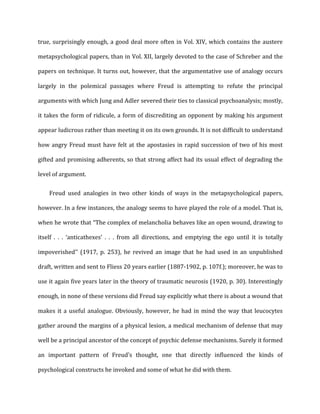true,	
  surprisingly	
  enough,	
  a	
  good	
  deal	
  more	
  often	
  in	
  Vol.	
  XIV,	
  which	
  contains	
  the	
  austere	
  
metapsychological	
  papers,	
  than	
  in	
  Vol.	
  XII,	
  largely	
  devoted	
  to	
  the	
  case	
  of	
  Schreber	
  and	
  the	
  
papers	
  on	
  technique.	
  It	
  turns	
  out,	
  however,	
  that	
  the	
  argumentative	
  use	
  of	
  analogy	
  occurs	
  
largely	
   in	
   the	
   polemical	
   passages	
   where	
   Freud	
   is	
   attempting	
   to	
   refute	
   the	
   principal	
  
arguments	
  with	
  which	
  Jung	
  and	
  Adler	
  severed	
  their	
  ties	
  to	
  classical	
  psychoanalysis;	
  mostly,	
  
it	
  takes	
  the	
  form	
  of	
  ridicule,	
  a	
  form	
  of	
  discrediting	
  an	
  opponent	
  by	
  making	
  his	
  argument	
  
appear	
  ludicrous	
  rather	
  than	
  meeting	
  it	
  on	
  its	
  own	
  grounds.	
  It	
  is	
  not	
  difficult	
  to	
  understand	
  
how	
  angry	
  Freud	
  must	
  have	
  felt	
  at	
  the	
  apostasies	
  in	
  rapid	
  succession	
  of	
  two	
  of	
  his	
  most	
  
gifted	
  and	
  promising	
  adherents,	
  so	
  that	
  strong	
  affect	
  had	
  its	
  usual	
  effect	
  of	
  degrading	
  the	
  
level	
  of	
  argument.	
  
Freud	
   used	
   analogies	
   in	
   two	
   other	
   kinds	
   of	
   ways	
   in	
   the	
   metapsychological	
   papers,	
  
however.	
  In	
  a	
  few	
  instances,	
  the	
  analogy	
  seems	
  to	
  have	
  played	
  the	
  role	
  of	
  a	
  model.	
  That	
  is,	
  
when	
  he	
  wrote	
  that	
  “The	
  complex	
  of	
  melancholia	
  behaves	
  like	
  an	
  open	
  wound,	
  drawing	
  to	
  
itself	
   .	
   .	
   .	
   ‘anticathexes’	
   .	
   .	
   .	
   from	
   all	
   directions,	
   and	
   emptying	
   the	
   ego	
   until	
   it	
   is	
   totally	
  
impoverished’’	
   (1917,	
   p.	
   253),	
   he	
   revived	
   an	
   image	
   that	
   he	
   had	
   used	
   in	
   an	
   unpublished	
  
draft,	
  written	
  and	
  sent	
  to	
  Fliess	
  20	
  years	
  earlier	
  (1887-­‐1902,	
  p.	
  107f.);	
  moreover,	
  he	
  was	
  to	
  
use	
  it	
  again	
  five	
  years	
  later	
  in	
  the	
  theory	
  of	
  traumatic	
  neurosis	
  (1920,	
  p.	
  30).	
  Interestingly	
  
enough,	
  in	
  none	
  of	
  these	
  versions	
  did	
  Freud	
  say	
  explicitly	
  what	
  there	
  is	
  about	
  a	
  wound	
  that	
  
makes	
  it	
  a	
  useful	
  analogue.	
  Obviously,	
  however,	
  he	
  had	
  in	
  mind	
  the	
  way	
  that	
  leucocytes	
  
gather	
  around	
  the	
  margins	
  of	
  a	
  physical	
  lesion,	
  a	
  medical	
  mechanism	
  of	
  defense	
  that	
  may	
  
well	
  be	
  a	
  principal	
  ancestor	
  of	
  the	
  concept	
  of	
  psychic	
  defense	
  mechanisms.	
  Surely	
  it	
  formed	
  
an	
   important	
   pattern	
   of	
   Freud’s	
   thought,	
   one	
   that	
   directly	
   influenced	
   the	
   kinds	
   of	
  
psychological	
  constructs	
  he	
  invoked	
  and	
  some	
  of	
  what	
  he	
  did	
  with	
  them.	
  
 