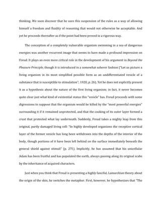 thinking.	
  We	
  soon	
  discover	
  that	
  he	
  uses	
  this	
  suspension	
  of	
  the	
  rules	
  as	
  a	
  way	
  of	
  allowing	
  
himself	
  a	
  freedom	
  and	
  fluidity	
  of	
  reasoning	
  that	
  would	
  not	
  otherwise	
  be	
  acceptable.	
  And	
  
yet	
  he	
  proceeds	
  thereafter	
  as	
  if	
  the	
  point	
  had	
  been	
  proved	
  in	
  a	
  rigorous	
  way.	
  
The	
  conception	
  of	
  a	
  completely	
  vulnerable	
  organism	
  swimming	
  in	
  a	
  sea	
  of	
  dangerous	
  
energies	
  was	
  another	
  recurrent	
  image	
  that	
  seems	
  to	
  have	
  made	
  a	
  profound	
  impression	
  on	
  
Freud.	
  It	
  plays	
  an	
  even	
  more	
  critical	
  role	
  in	
  the	
  development	
  of	
  his	
  argument	
  in	
  Beyond	
  the	
  
Pleasure	
  Principle,	
  though	
  it	
  is	
  introduced	
  in	
  a	
  somewhat	
  soberer	
  fashion	
  (“Let	
  us	
  picture	
  a	
  
living	
   organism	
   in	
   its	
   most	
   simplified	
   possible	
   form	
   as	
   an	
   undifferentiated	
   vesicle	
   of	
   a	
  
substance	
  that	
  is	
  susceptible	
  to	
  stimulation”;	
  1920,	
  p.	
  26).	
  Yet	
  he	
  does	
  not	
  explicitly	
  present	
  
it	
  as	
  a	
  hypothesis	
  about	
  the	
  nature	
  of	
  the	
  first	
  living	
  organism;	
  in	
  fact,	
  it	
  never	
  becomes	
  
quite	
  clear	
  just	
  what	
  kind	
  of	
  existential	
  status	
  this	
  “vesicle”	
  has.	
  Freud	
  proceeds	
  with	
  some	
  
digressions	
  to	
  suppose	
  that	
  the	
  organism	
  would	
  be	
  killed	
  by	
  the	
  “most	
  powerful	
  energies”	
  
surrounding	
  it	
  if	
  it	
  remained	
  unprotected,	
  and	
  that	
  the	
  cooking	
  of	
  its	
  outer	
  layer	
  formed	
  a	
  
crust	
  that	
  protected	
  what	
  lay	
  underneath.	
  Suddenly,	
  Freud	
  takes	
  a	
  mighty	
  leap	
  from	
  this	
  
original,	
  partly	
  damaged	
  living	
  cell:	
  “In	
  highly	
  developed	
  organisms	
  the	
  receptive	
  cortical	
  
layer	
  of	
  the	
  former	
  vesicle	
  has	
  long	
  been	
  withdrawn	
  into	
  the	
  depths	
  of	
  the	
  interior	
  of	
  the	
  
body,	
  though	
  portions	
  of	
  it	
  have	
  been	
  left	
  behind	
  on	
  the	
  surface	
  immediately	
  beneath	
  the	
  
general	
   shield	
   against	
   stimuli”	
   (p.	
   27f.).	
   Implicitly,	
   he	
   has	
   assumed	
   that	
   his	
   unicellular	
  
Adam	
  has	
  been	
  fruitful	
  and	
  has	
  populated	
  the	
  earth,	
  always	
  passing	
  along	
  its	
  original	
  scabs	
  
by	
  the	
  inheritance	
  of	
  acquired	
  characters.	
  
Just	
  when	
  you	
  think	
  that	
  Freud	
  is	
  presenting	
  a	
  highly	
  fanciful,	
  Lamarckian	
  theory	
  about	
  
the	
  origin	
  of	
  the	
  skin,	
  he	
  switches	
  the	
  metaphor.	
  First,	
  however,	
  he	
  hypothesizes	
  that	
  “The	
  
 