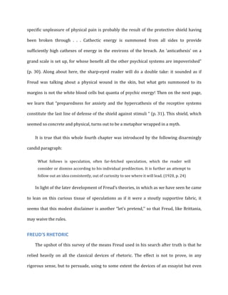 specific	
  unpleasure	
  of	
  physical	
  pain	
  is	
  probably	
  the	
  result	
  of	
  the	
  protective	
  shield	
  having	
  
been	
   broken	
   through	
   .	
   .	
   .	
   Cathectic	
   energy	
   is	
   summoned	
   from	
   all	
   sides	
   to	
   provide	
  
sufficiently	
   high	
   cathexes	
   of	
   energy	
   in	
   the	
   environs	
   of	
   the	
   breach.	
   An	
   ‘anticathexis’	
   on	
   a	
  
grand	
  scale	
  is	
  set	
  up,	
  for	
  whose	
  benefit	
  all	
  the	
  other	
  psychical	
  systems	
  are	
  impoverished”	
  
(p.	
   30).	
   Along	
   about	
   here,	
   the	
   sharp-­‐eyed	
   reader	
   will	
   do	
   a	
   double	
   take:	
   it	
   sounded	
   as	
   if	
  
Freud	
   was	
   talking	
   about	
   a	
   physical	
   wound	
   in	
   the	
   skin,	
   but	
   what	
   gets	
   summoned	
   to	
   its	
  
margins	
  is	
  not	
  the	
  white	
  blood	
  cells	
  but	
  quanta	
  of	
  psychic	
  energy!	
  Then	
  on	
  the	
  next	
  page,	
  
we	
   learn	
   that	
   “preparedness	
   for	
   anxiety	
   and	
   the	
   hypercathexis	
   of	
   the	
   receptive	
   systems	
  
constitute	
  the	
  last	
  line	
  of	
  defense	
  of	
  the	
  shield	
  against	
  stimuli	
  ”	
  (p.	
  31).	
  This	
  shield,	
  which	
  
seemed	
  so	
  concrete	
  and	
  physical,	
  turns	
  out	
  to	
  be	
  a	
  metaphor	
  wrapped	
  in	
  a	
  myth.	
  
It	
  is	
  true	
  that	
  this	
  whole	
  fourth	
  chapter	
  was	
  introduced	
  by	
  the	
  following	
  disarmingly	
  
candid	
  paragraph:	
  
What	
   follows	
   is	
   speculation,	
   often	
   far-­‐fetched	
   speculation,	
   which	
   the	
   reader	
   will	
  
consider	
  or	
  dismiss	
  according	
  to	
  his	
  individual	
  predilection.	
  It	
  is	
  further	
  an	
  attempt	
  to	
  
follow	
  out	
  an	
  idea	
  consistently,	
  out	
  of	
  curiosity	
  to	
  see	
  where	
  it	
  will	
  lead.	
  (1920,	
  p.	
  24)	
  
In	
  light	
  of	
  the	
  later	
  development	
  of	
  Freud’s	
  theories,	
  in	
  which	
  as	
  we	
  have	
  seen	
  he	
  came	
  
to	
   lean	
   on	
   this	
   curious	
   tissue	
   of	
   speculations	
   as	
   if	
   it	
   were	
   a	
   stoutly	
   supportive	
   fabric,	
   it	
  
seems	
  that	
  this	
  modest	
  disclaimer	
  is	
  another	
  “let’s	
  pretend,’’	
  so	
  that	
  Freud,	
  like	
  Brittania,	
  
may	
  waive	
  the	
  rules.	
  
FREUD'S	
  RHETORIC	
  
The	
  upshot	
  of	
  this	
  survey	
  of	
  the	
  means	
  Freud	
  used	
  in	
  his	
  search	
  after	
  truth	
  is	
  that	
  he	
  
relied	
   heavily	
   on	
   all	
   the	
   classical	
   devices	
   of	
   rhetoric.	
   The	
   effect	
   is	
   not	
   to	
   prove,	
   in	
   any	
  
rigorous	
  sense,	
  but	
  to	
  persuade,	
  using	
  to	
  some	
  extent	
  the	
  devices	
  of	
  an	
  essayist	
  but	
  even	
  
 