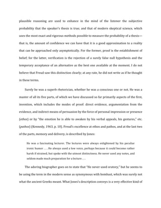 plausible	
   reasoning	
   are	
   used	
   to	
   enhance	
   in	
   the	
   mind	
   of	
   the	
   listener	
   the	
   subjective	
  
probability	
  that	
  the	
  speaker’s	
  thesis	
  is	
  true;	
  and	
  that	
  of	
  modern	
  skeptical	
  science,	
  which	
  
uses	
  the	
  most	
  exact	
  and	
  rigorous	
  methods	
  possible	
  to	
  measure	
  the	
  probability	
  of	
  a	
  thesis—
that	
  is,	
  the	
  amount	
  of	
  confidence	
  we	
  can	
  have	
  that	
  it	
  is	
  a	
  good	
  approximation	
  to	
  a	
  reality	
  
that	
  can	
  be	
  approached	
  only	
  asymptotically.	
  For	
  the	
  former,	
  proof	
  is	
  the	
  establishment	
  of	
  
belief;	
  for	
  the	
  latter,	
  verification	
  is	
  the	
  rejection	
  of	
  a	
  surely	
  false	
  null	
  hypothesis	
  and	
  the	
  
temporary	
  acceptance	
  of	
  an	
  alternative	
  as	
  the	
  best	
  one	
  available	
  at	
  the	
  moment.	
  I	
  do	
  not	
  
believe	
  that	
  Freud	
  saw	
  this	
  distinction	
  clearly;	
  at	
  any	
  rate,	
  he	
  did	
  not	
  write	
  as	
  if	
  he	
  thought	
  
in	
  these	
  terms.	
  
Surely	
  he	
  was	
  a	
  superb	
  rhetorician,	
  whether	
  he	
  was	
  a	
  conscious	
  one	
  or	
  not.	
  He	
  was	
  a	
  
master	
  of	
  all	
  its	
  five	
  parts,	
  of	
  which	
  we	
  have	
  discussed	
  so	
  far	
  primarily	
  aspects	
  of	
  the	
  first,	
  
invention,	
   which	
   includes	
   the	
   modes	
   of	
   proof:	
   direct	
   evidence,	
   argumentation	
   from	
   the	
  
evidence,	
  and	
  indirect	
  means	
  of	
  persuasion	
  by	
  the	
  force	
  of	
  personal	
  impression	
  or	
  presence	
  
(ethos)	
  or	
  by	
  “the	
  emotion	
  he	
  is	
  able	
  to	
  awaken	
  by	
  his	
  verbal	
  appeals,	
  his	
  gestures,”	
  etc.	
  
(pathos)	
  (Kennedy,	
  1963,	
  p.	
  10).	
  Freud’s	
  excellence	
  at	
  ethos	
  and	
  pathos,	
  and	
  at	
  the	
  last	
  two	
  
of	
  the	
  parts,	
  memory	
  and	
  delivery,	
  is	
  described	
  by	
  Jones:	
  
He	
   was	
   a	
   fascinating	
   lecturer.	
   The	
   lectures	
   were	
   always	
   enlightened	
   by	
   his	
   peculiar	
  
ironic	
  humor	
  .	
  .	
  .	
  He	
  always	
  used	
  a	
  low	
  voice,	
  perhaps	
  because	
  it	
  could	
  become	
  rather	
  
harsh	
  if	
  strained,	
  but	
  spoke	
  with	
  the	
  utmost	
  distinctness.	
  He	
  never	
  used	
  any	
  notes,	
  and	
  
seldom	
  made	
  much	
  preparation	
  for	
  a	
  lecture	
  .	
  .	
  .	
  
The	
  adoring	
  biographer	
  goes	
  on	
  to	
  state	
  that	
  “He	
  never	
  used	
  oratory,”	
  but	
  he	
  seems	
  to	
  
be	
  using	
  the	
  term	
  in	
  the	
  modern	
  sense	
  as	
  synonymous	
  with	
  bombast,	
  which	
  was	
  surely	
  not	
  
what	
  the	
  ancient	
  Greeks	
  meant.	
  What	
  Jones’s	
  description	
  conveys	
  is	
  a	
  very	
  effective	
  kind	
  of	
  
 