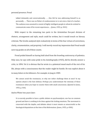 personal	
  presence.	
  Freud	
  
talked	
   intimately	
   and	
   conversationally	
   .	
   .	
   .	
   One	
   felt	
   he	
   was	
   addressing	
   himself	
   to	
   us	
  
personally	
  .	
  .	
  .	
  There	
  was	
  no	
  flicker	
  of	
  condescension	
  in	
  it,	
  not	
  even	
  a	
  hint	
  of	
  a	
  teacher.	
  
The	
  audience	
  was	
  assumed	
  to	
  consist	
  of	
  highly	
  intelligent	
  people	
  to	
  whom	
  he	
  wished	
  to	
  
communicate	
  some	
  of	
  his	
  recent	
  experiences	
  .	
  .	
  .(Jones,	
  1953,	
  p.	
  341f.)	
  
With	
   respect	
   to	
   the	
   remaining	
   two	
   parts	
   in	
   the	
   Aristotelian	
   five-­‐part	
   division	
   of	
  
rhetoric,	
   arrangement	
   and	
   style,	
   much	
   could	
   be	
   written,	
   but	
   it	
   would	
   trench	
   on	
   literary	
  
criticism.	
  The	
  Greeks	
  analyzed	
  style	
  evaluatively	
  in	
  terms	
  of	
  the	
  four	
  virtues	
  of	
  correctness,	
  
clarity,	
  ornamentation,	
  and	
  propriety;	
  I	
  will	
  merely	
  record	
  my	
  impression	
  that	
  Freud	
  would	
  
earn	
  top	
  grades	
  on	
  all	
  of	
  these	
  counts.	
  
Freud	
  prided	
  himself	
  on	
  having	
  held	
  aloof	
  from	
  the	
  brawling	
  controversy	
  of	
  polemics.	
  
Only	
  once,	
  he	
  says	
  with	
  some	
  pride	
  in	
  his	
  Autobiography	
  (1925),	
  did	
  he	
  directly	
  answer	
  a	
  
critic,	
  in	
  1894.	
  Yet	
  it	
  is	
  obvious	
  that	
  he	
  wrote	
  in	
  a	
  polemical	
  mood	
  much	
  of	
  the	
  rest	
  of	
  his	
  
life,	
  always	
  with	
  a	
  consciousness	
  that	
  the	
  reader	
  might	
  be	
  hostile.	
  He	
  was	
  explicit	
  about	
  it	
  
in	
  many	
  letters	
  to	
  his	
  followers.	
  For	
  example,	
  to	
  Jung	
  in	
  1909:	
  
We	
   cannot	
   avoid	
   the	
   resistances,	
   so	
   why	
   not	
   rather	
   challenge	
   them	
   at	
   once?	
   In	
   my	
  
opinion	
   attack	
   is	
   the	
   best	
   defense.	
   Perhaps	
   you	
   underestimate	
   the	
   intensity	
   of	
   these	
  
resistances	
  when	
  you	
  hope	
  to	
  counter	
  them	
  with	
  small	
  concessions.	
  (Quoted	
  in	
  Jones,	
  
1955,	
  p.	
  436)	
  
And	
  to	
  Pfister	
  two	
  years	
  later:	
  
It	
  is	
  scarcely	
  possible	
  to	
  have	
  a	
  public	
  debate	
  on	
  psychoanalysis;	
  one	
  has	
  no	
  common	
  
ground	
  and	
  there	
  is	
  nothing	
  to	
  be	
  done	
  against	
  the	
  lurking	
  emotions.	
  The	
  movement	
  is	
  
concerned	
  with	
  the	
  depths,	
  and	
  debates	
  about	
  it	
  must	
  remain	
  as	
  unsuccessful	
  as	
  the	
  
theological	
  disputations	
  at	
  the	
  time	
  of	
  the	
  Reformation.	
  (Jones,	
  1955,	
  p.	
  450f.)	
  
 