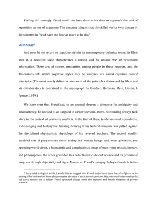 Feeling	
  this	
  strongly,	
  Freud	
  could	
  not	
  have	
  done	
  other	
  than	
  to	
  approach	
  the	
  task	
  of	
  
exposition	
  as	
  one	
  of	
  argument.	
  The	
  amazing	
  thing	
  is	
  that	
  the	
  skilled	
  verbal	
  swordsman	
  let	
  
the	
  scientist	
  in	
  Freud	
  have	
  the	
  floor	
  as	
  much	
  as	
  he	
  did.7	
  
SUMMARY	
  
And	
  now	
  let	
  me	
  return	
  to	
  cognitive	
  style	
  in	
  its	
  contemporary	
  technical	
  sense.	
  As	
  Klein	
  
uses	
   it,	
   a	
   cognitive	
   style	
   characterizes	
   a	
   person	
   and	
   his	
   unique	
   way	
   of	
   processing	
  
information.	
   There	
   are,	
   of	
   course,	
   similarities	
   among	
   people	
   in	
   these	
   respects,	
   and	
   the	
  
dimensions	
   into	
   which	
   cognitive	
   styles	
   may	
   be	
   analyzed	
   are	
   called	
   cognitive	
   control	
  
principles.	
  (The	
  most	
  nearly	
  definitive	
  statement	
  of	
  the	
  principles	
  discovered	
  by	
  Klein	
  and	
  
his	
   collaborators	
   is	
   contained	
   in	
   the	
   monograph	
   by	
   Gardner,	
   Holzman,	
   Klein,	
   Linton,	
   &	
  
Spence,	
  1959.)	
  
We	
   have	
   seen	
   that	
   Freud	
   had,	
   to	
   an	
   unusual	
   degree,	
   a	
   tolerance	
   for	
   ambiguity	
   and	
  
inconsistency.	
  He	
  needed	
  it.	
  As	
  I	
  argued	
  in	
  earlier	
  sections,	
  above,	
  his	
  thinking	
  always	
  took	
  
place	
  in	
  the	
  context	
  of	
  pervasive	
  conflicts.	
  In	
  the	
  first	
  of	
  these,	
  tender-­‐minded,	
  speculative,	
  
wide-­‐ranging	
  and	
  fantasylike	
  thinking	
  deriving	
  from	
  Naturphilosophie	
  was	
  pitted	
  against	
  
the	
   disciplined	
   physicalistic	
   physiology	
   of	
   his	
   revered	
   teachers.	
   The	
   second	
   conflict	
  
involved	
   sets	
   of	
   propositions	
   about	
   reality	
   and	
   human	
   beings	
   and,	
   more	
   generally,	
   two	
  
opposing	
  world	
  views,	
  a	
  humanistic	
  and	
  a	
  mechanistic	
  image	
  of	
  man—one	
  artistic,	
  literary,	
  
and	
  philosophical,	
  the	
  other	
  grounded	
  in	
  a	
  reductionistic	
  ideal	
  of	
  Science	
  and	
  its	
  promise	
  of	
  
progress	
  through	
  objectivity	
  and	
  rigor.	
  Moreover,	
  Freud’s	
  metapsychological	
  model	
  clashes	
  
7	
  As	
  a	
  brief	
  ecological	
  aside,	
  I	
  would	
  like	
  to	
  suggest	
  that	
  Freud	
  might	
  have	
  been	
  less	
  of	
  a	
  fighter	
  in	
  his	
  
writing	
  if	
  he	
  had	
  worked	
  from	
  the	
  protective	
  security	
  of	
  an	
  academic	
  position.	
  His	
  precious	
  Professorship	
  did	
  
not	
   carry	
   tenure	
   nor	
   a	
   salary;	
   Freud	
   operated	
   always	
   from	
   the	
   exposed	
   and	
   lonely	
   situation	
   of	
   private	
  
practice.	
  
 