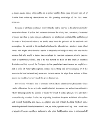 at	
   many	
   crucial	
   points	
   with	
   reality;	
   so	
   a	
   further	
   conflict	
   took	
   place	
   between	
   one	
   set	
   of	
  
Freud’s	
   basic	
   orienting	
   assumptions	
   and	
   his	
   growing	
   knowledge	
   of	
   the	
   facts	
   about	
  
behavior.	
  
Because	
  of	
  all	
  these	
  conflicts,	
  I	
  believe	
  that	
  he	
  had	
  to	
  operate	
  in	
  his	
  characteristically	
  
loose-­‐jointed	
  way.	
  If	
  he	
  had	
  had	
  a	
  compulsive	
  need	
  for	
  clarity	
  and	
  consistency,	
  he	
  would	
  
probably	
  have	
  had	
  to	
  make	
  choices	
  and	
  resolve	
  his	
  intellectual	
  conflicts.	
  If	
  he	
  had	
  followed	
  
the	
   way	
   of	
   hard-­‐nosed	
   science,	
   he	
   would	
   have	
   been	
   the	
   prisoner	
   of	
   the	
   methods	
   and	
  
assumptions	
  he	
  learned	
  in	
  his	
  medical	
  school	
  and	
  its	
  laboratories—another,	
  more	
  gifted	
  
Exner,	
   who	
   might	
   have	
   written	
   a	
   series	
   of	
   excellent	
   neurological	
   books	
   like	
   the	
   one	
   on	
  
aphasia,	
  but	
  who	
  would	
  probably	
  have	
  emulated	
  his	
  cautious	
  contemporaries	
  in	
  steering	
  
clear	
   of	
   hysterical	
   patients.	
   And	
   if	
   he	
   had	
   turned	
   his	
   back	
   on	
   the	
   effort	
   at	
   scientific	
  
discipline	
  and	
  had	
  opened	
  the	
  floodgates	
  to	
  his	
  speculative	
  inventiveness,	
  we	
  might	
  have	
  
had	
   a	
   spate	
   of	
   Nature-­‐philosophical	
   essays	
   but	
   nothing	
   like	
   psychoanalysis;	
   or	
   if	
   the	
  
humanist	
  in	
  him	
  had	
  decisively	
  won	
  over	
  the	
  mechanist,	
  he	
  might	
  have	
  written	
  brilliant	
  
novels	
  but	
  would	
  never	
  have	
  made	
  his	
  great	
  discoveries.	
  
But	
  because	
  Freud	
  was	
  able	
  to	
  keep	
  one	
  foot	
  in	
  art	
  and	
  one	
  in	
  science,	
  because	
  he	
  could	
  
comfortably	
  retain	
  the	
  security	
  of	
  a	
  model	
  inherited	
  from	
  respected	
  authorities	
  without	
  its	
  
wholly	
  blinding	
  him	
  to	
  the	
  aspects	
  of	
  reality	
  for	
  which	
  it	
  had	
  no	
  place,	
  he	
  was	
  able	
  to	
  be	
  
extraordinarily	
   creative.	
   Productive	
   originality	
   in	
   science	
   involves	
   a	
   dialectic	
   of	
   freedom	
  
and	
   control,	
   flexibility	
   and	
   rigor,	
   speculation	
   and	
   self-­‐critical	
   checking.	
   Without	
   some	
  
loosening	
  of	
  the	
  chains	
  of	
  conventional,	
  safe,	
  secondary-­‐process	
  thinking,	
  there	
  can	
  be	
  little	
  
originality;	
  Pegasus	
  must	
  have	
  a	
  chance	
  to	
  take	
  wing.	
  But	
  liberation	
  alone	
  is	
  not	
  enough.	
  If	
  
 