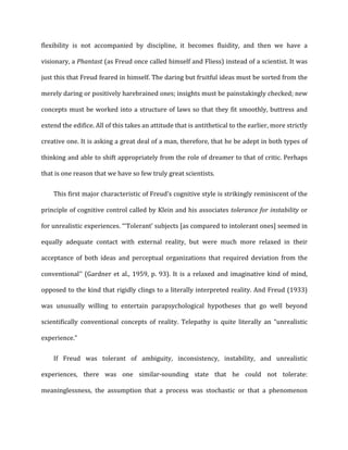 flexibility	
   is	
   not	
   accompanied	
   by	
   discipline,	
   it	
   becomes	
   fluidity,	
   and	
   then	
   we	
   have	
   a	
  
visionary,	
  a	
  Phantast	
  (as	
  Freud	
  once	
  called	
  himself	
  and	
  Fliess)	
  instead	
  of	
  a	
  scientist.	
  It	
  was	
  
just	
  this	
  that	
  Freud	
  feared	
  in	
  himself.	
  The	
  daring	
  but	
  fruitful	
  ideas	
  must	
  be	
  sorted	
  from	
  the	
  
merely	
  daring	
  or	
  positively	
  harebrained	
  ones;	
  insights	
  must	
  be	
  painstakingly	
  checked;	
  new	
  
concepts	
  must	
  be	
  worked	
  into	
  a	
  structure	
  of	
  laws	
  so	
  that	
  they	
  fit	
  smoothly,	
  buttress	
  and	
  
extend	
  the	
  edifice.	
  All	
  of	
  this	
  takes	
  an	
  attitude	
  that	
  is	
  antithetical	
  to	
  the	
  earlier,	
  more	
  strictly	
  
creative	
  one.	
  It	
  is	
  asking	
  a	
  great	
  deal	
  of	
  a	
  man,	
  therefore,	
  that	
  he	
  be	
  adept	
  in	
  both	
  types	
  of	
  
thinking	
  and	
  able	
  to	
  shift	
  appropriately	
  from	
  the	
  role	
  of	
  dreamer	
  to	
  that	
  of	
  critic.	
  Perhaps	
  
that	
  is	
  one	
  reason	
  that	
  we	
  have	
  so	
  few	
  truly	
  great	
  scientists.	
  
This	
  first	
  major	
  characteristic	
  of	
  Freud’s	
  cognitive	
  style	
  is	
  strikingly	
  reminiscent	
  of	
  the	
  
principle	
  of	
  cognitive	
  control	
  called	
  by	
  Klein	
  and	
  his	
  associates	
  tolerance	
  for	
  instability	
  or	
  
for	
  unrealistic	
  experiences.	
  “‘Tolerant’	
  subjects	
  [as	
  compared	
  to	
  intolerant	
  ones]	
  seemed	
  in	
  
equally	
   adequate	
   contact	
   with	
   external	
   reality,	
   but	
   were	
   much	
   more	
   relaxed	
   in	
   their	
  
acceptance	
   of	
   both	
   ideas	
   and	
   perceptual	
   organizations	
   that	
   required	
   deviation	
   from	
   the	
  
conventional’’	
  (Gardner	
  et	
  al.,	
  1959,	
  p.	
  93).	
  It	
  is	
  a	
  relaxed	
  and	
  imaginative	
  kind	
  of	
  mind,	
  
opposed	
  to	
  the	
  kind	
  that	
  rigidly	
  clings	
  to	
  a	
  literally	
  interpreted	
  reality.	
  And	
  Freud	
  (1933)	
  
was	
   unusually	
   willing	
   to	
   entertain	
   parapsychological	
   hypotheses	
   that	
   go	
   well	
   beyond	
  
scientifically	
   conventional	
   concepts	
   of	
   reality.	
   Telepathy	
   is	
   quite	
   literally	
   an	
   “unrealistic	
  
experience.”	
  
If	
   Freud	
   was	
   tolerant	
   of	
   ambiguity,	
   inconsistency,	
   instability,	
   and	
   unrealistic	
  
experiences,	
   there	
   was	
   one	
   similar-­‐sounding	
   state	
   that	
   he	
   could	
   not	
   tolerate:	
  
meaninglessness,	
   the	
   assumption	
   that	
   a	
   process	
   was	
   stochastic	
   or	
   that	
   a	
   phenomenon	
  
 