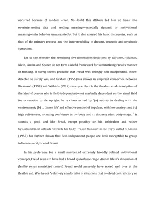 occurred	
   because	
   of	
   random	
   error.	
   No	
   doubt	
   this	
   attitude	
   led	
   him	
   at	
   times	
   into	
  
overinterpreting	
   data	
   and	
   reading	
   meaning—especially	
   dynamic	
   or	
   motivational	
  
meaning—into	
  behavior	
  unwarrantedly.	
  But	
  it	
  also	
  spurred	
  his	
  basic	
  discoveries,	
  such	
  as	
  
that	
   of	
   the	
   primary	
   process	
   and	
   the	
   interpretability	
   of	
   dreams,	
   neurotic	
   and	
   psychotic	
  
symptoms.	
  
Let	
   us	
   see	
   whether	
   the	
   remaining	
   five	
   dimensions	
   described	
   by	
   Gardner,	
   Holzman,	
  
Klein,	
  Linton,	
  and	
  Spence	
  do	
  not	
  form	
  a	
  useful	
  framework	
  for	
  summarizing	
  Freud’s	
  manner	
  
of	
   thinking.	
   It	
   surely	
   seems	
   probable	
   that	
   Freud	
   was	
   strongly	
   field-­‐independent.	
   Inner-­‐
directed	
  he	
  surely	
  was,	
  and	
  Graham	
  (1955)	
  has	
  shown	
  an	
  empirical	
  connection	
  between	
  
Riesman’s	
  (1950)	
  and	
  Witkin's	
  (1949)	
  concepts.	
  Here	
  is	
  the	
  Gardner	
  et	
  al.	
  description	
  of	
  
the	
  kind	
  of	
  person	
  who	
  is	
  field-­‐independent—not	
  markedly	
  dependent	
  on	
  the	
  visual	
  field	
  
for	
   orientation	
   to	
   the	
   upright:	
   he	
   is	
   characterized	
   by	
   “(a)	
   activity	
   in	
   dealing	
   with	
   the	
  
environment;	
  (b)	
  .	
  .	
  .‘inner	
  life’	
  and	
  effective	
  control	
  of	
  impulses,	
  with	
  low	
  anxiety;	
  and	
  (c)	
  
high	
  self-­‐esteem,	
  including	
  confidence	
  in	
  the	
  body	
  and	
  a	
  relatively	
  adult	
  body-­‐image.	
  ”	
  It	
  
sounds	
   a	
   good	
   deal	
   like	
   Freud,	
   except	
   possibly	
   for	
   his	
   ambivalent	
   and	
   rather	
  
hypochondriacal	
  attitude	
  towards	
  his	
  body—“poor	
  Konrad,”	
  as	
  he	
  wryly	
  called	
  it.	
  Linton	
  
(1955)	
   has	
   further	
   shown	
   that	
   field-­‐independent	
   people	
   are	
   little	
   susceptible	
   to	
   group	
  
influence,	
  surely	
  true	
  of	
  Freud.	
  
In	
   his	
   preference	
   for	
   a	
   small	
   number	
   of	
   extremely	
   broadly	
   defined	
   motivational	
  
concepts,	
  Freud	
  seems	
  to	
  have	
  had	
  a	
  broad	
  equivalence	
  range.	
  And	
  on	
  Klein’s	
  dimension	
  of	
  
flexible	
   versus	
   constricted	
   control,	
   Freud	
   would	
   assuredly	
   have	
   scored	
   well	
   over	
   at	
   the	
  
flexible	
  end.	
  Was	
  he	
  not	
  “relatively	
  comfortable	
  in	
  situations	
  that	
  involved	
  contradictory	
  or	
  
 