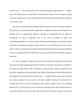 intrusive	
  cues	
  .	
  .	
  .	
  not	
  overimpressed	
  with	
  a	
  dominant	
  stimulus	
  organization	
  if	
  .	
  .	
  .	
  another	
  
part	
  of	
  the	
  field	
  [was]	
  more	
  appropriate”?	
  And	
  surely	
  he	
  “did	
  not	
  tend	
  to	
  suppress	
  feeling	
  
and	
  other	
  internal	
  cues.”	
  This	
  is	
  the	
  description	
  of	
  the	
  flexibly-­‐controlled	
  subject	
  (Gardner	
  
et	
  al.,	
  1959,	
  p.	
  53f.).	
  
The	
  other	
  two	
  dimensions	
  of	
  cognitive	
  control	
  seem	
  less	
  relevant.	
  Scanning	
  (as	
  against	
  
focusing)	
  as	
  a	
  way	
  of	
  using	
  attention	
  might	
  seem	
  to	
  suggest	
  the	
  way	
  Freud	
  attended	
  to	
  his	
  
patients,	
   but	
   it	
   is	
   qualitatively	
   different.	
   Scanning	
   is	
   accompanied	
   by	
   the	
   ability	
   to	
  
concentrate	
   on	
   what	
   is	
   important,	
   but	
   at	
   the	
   cost	
   of	
   isolation	
   of	
   affect	
   and	
  
overintellectualization;	
  it	
  is	
  not	
  so	
  much	
  passively	
  relaxed	
  attending	
  as	
  a	
  restlessly	
  roaming	
  
search	
  for	
  everything	
  that	
  might	
  be	
  useful.	
  And	
  so	
  far	
  as	
  I	
  can	
  determine,	
  Freud	
  was	
  not	
  
either	
  a	
  leveler	
  or	
  a	
  sharpener;	
  he	
  neither	
  habitually	
  blurred	
  distinctions	
  and	
  oversimplified	
  
nor	
  was	
  he	
  specially	
  alert	
  to	
  fine	
  differences	
  and	
  always	
  on	
  the	
  lookout	
  for	
  slight	
  changes	
  in	
  
situations.	
  
It	
  is	
  fair	
  to	
  conclude,	
  I	
  think,	
  that	
  some	
  of	
  these	
  principles	
  of	
  cognitive	
  control	
  seem	
  
quite	
  apt	
  and	
  useful,	
  though	
  a	
  good	
  deal	
  of	
  the	
  flavor	
  of	
  Freud’s	
  uniqueness	
  as	
  a	
  thinker	
  is	
  
lost	
  when	
  we	
  apply	
  them	
  to	
  him.	
  In	
  addition,	
  a	
  couple	
  of	
  other	
  aspects	
  of	
  cognitive	
  style	
  
have	
  been	
  suggested	
  as	
  characterizing	
  Freud.	
  Kaplan	
  (1964)	
  begins	
  a	
  general	
  discussion	
  of	
  
the	
  cognitive	
  style	
  of	
  behavioral	
  scientists	
  thus:	
  “.	
  .	
  .thought	
  and	
  its	
  expression	
  are	
  surely	
  
not	
   wholly	
   unrelated	
   to	
   one	
   another,	
   and	
   how	
   scientific	
   findings	
   are	
   formulated	
   for	
  
incorporation	
   into	
   the	
   body	
   of	
   knowledge	
   often	
   reflects	
   stylistic	
   traits	
   of	
   the	
   thinking	
  
behind	
  them"	
  (p.	
  259).	
  He	
  goes	
  on	
  to	
  describe	
  six	
  principal	
  styles,	
  and	
  mentions	
  Freud	
  in	
  
connection	
   with	
   the	
   first	
   two	
   of	
   them:	
   the	
   literary	
   and	
   the	
   academic	
   styles.	
   The	
   literary	
  
 