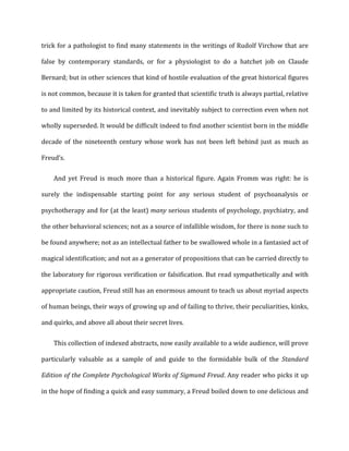 trick	
  for	
  a	
  pathologist	
  to	
  find	
  many	
  statements	
  in	
  the	
  writings	
  of	
  Rudolf	
  Virchow	
  that	
  are	
  
false	
   by	
   contemporary	
   standards,	
   or	
   for	
   a	
   physiologist	
   to	
   do	
   a	
   hatchet	
   job	
   on	
   Claude	
  
Bernard;	
  but	
  in	
  other	
  sciences	
  that	
  kind	
  of	
  hostile	
  evaluation	
  of	
  the	
  great	
  historical	
  figures	
  
is	
  not	
  common,	
  because	
  it	
  is	
  taken	
  for	
  granted	
  that	
  scientific	
  truth	
  is	
  always	
  partial,	
  relative	
  
to	
  and	
  limited	
  by	
  its	
  historical	
  context,	
  and	
  inevitably	
  subject	
  to	
  correction	
  even	
  when	
  not	
  
wholly	
  superseded.	
  It	
  would	
  be	
  difficult	
  indeed	
  to	
  find	
  another	
  scientist	
  born	
  in	
  the	
  middle	
  
decade	
   of	
   the	
   nineteenth	
   century	
   whose	
   work	
   has	
   not	
   been	
   left	
   behind	
   just	
   as	
   much	
   as	
  
Freud’s.	
  
And	
   yet	
   Freud	
   is	
   much	
   more	
   than	
   a	
   historical	
   figure.	
   Again	
   Fromm	
   was	
   right:	
   he	
   is	
  
surely	
   the	
   indispensable	
   starting	
   point	
   for	
   any	
   serious	
   student	
   of	
   psychoanalysis	
   or	
  
psychotherapy	
  and	
  for	
  (at	
  the	
  least)	
  many	
  serious	
  students	
  of	
  psychology,	
  psychiatry,	
  and	
  
the	
  other	
  behavioral	
  sciences;	
  not	
  as	
  a	
  source	
  of	
  infallible	
  wisdom,	
  for	
  there	
  is	
  none	
  such	
  to	
  
be	
  found	
  anywhere;	
  not	
  as	
  an	
  intellectual	
  father	
  to	
  be	
  swallowed	
  whole	
  in	
  a	
  fantasied	
  act	
  of	
  
magical	
  identification;	
  and	
  not	
  as	
  a	
  generator	
  of	
  propositions	
  that	
  can	
  be	
  carried	
  directly	
  to	
  
the	
  laboratory	
  for	
  rigorous	
  verification	
  or	
  falsification.	
  But	
  read	
  sympathetically	
  and	
  with	
  
appropriate	
  caution,	
  Freud	
  still	
  has	
  an	
  enormous	
  amount	
  to	
  teach	
  us	
  about	
  myriad	
  aspects	
  
of	
  human	
  beings,	
  their	
  ways	
  of	
  growing	
  up	
  and	
  of	
  failing	
  to	
  thrive,	
  their	
  peculiarities,	
  kinks,	
  
and	
  quirks,	
  and	
  above	
  all	
  about	
  their	
  secret	
  lives.	
  
This	
  collection	
  of	
  indexed	
  abstracts,	
  now	
  easily	
  available	
  to	
  a	
  wide	
  audience,	
  will	
  prove	
  
particularly	
   valuable	
   as	
   a	
   sample	
   of	
   and	
   guide	
   to	
   the	
   formidable	
   bulk	
   of	
   the	
   Standard	
  
Edition	
  of	
  the	
  Complete	
  Psychological	
  Works	
  of	
  Sigmund	
  Freud.	
  Any	
  reader	
  who	
  picks	
  it	
  up	
  
in	
  the	
  hope	
  of	
  finding	
  a	
  quick	
  and	
  easy	
  summary,	
  a	
  Freud	
  boiled	
  down	
  to	
  one	
  delicious	
  and	
  
 