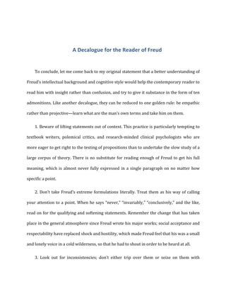 A	
  Decalogue	
  for	
  the	
  Reader	
  of	
  Freud	
  
To	
  conclude,	
  let	
  me	
  come	
  back	
  to	
  my	
  original	
  statement	
  that	
  a	
  better	
  understanding	
  of	
  
Freud’s	
  intellectual	
  background	
  and	
  cognitive	
  style	
  would	
  help	
  the	
  contemporary	
  reader	
  to	
  
read	
  him	
  with	
  insight	
  rather	
  than	
  confusion,	
  and	
  try	
  to	
  give	
  it	
  substance	
  in	
  the	
  form	
  of	
  ten	
  
admonitions.	
  Like	
  another	
  decalogue,	
  they	
  can	
  be	
  reduced	
  to	
  one	
  golden	
  rule:	
  be	
  empathic	
  
rather	
  than	
  projective—learn	
  what	
  are	
  the	
  man’s	
  own	
  terms	
  and	
  take	
  him	
  on	
  them.	
  
1. Beware	
  of	
  lifting	
  statements	
  out	
  of	
  context.	
  This	
  practice	
  is	
  particularly	
  tempting	
  to
textbook	
   writers,	
   polemical	
   critics,	
   and	
   research-­‐minded	
   clinical	
   psychologists	
   who	
   are	
  
more	
  eager	
  to	
  get	
  right	
  to	
  the	
  testing	
  of	
  propositions	
  than	
  to	
  undertake	
  the	
  slow	
  study	
  of	
  a	
  
large	
  corpus	
  of	
  theory.	
  There	
  is	
  no	
  substitute	
  for	
  reading	
  enough	
  of	
  Freud	
  to	
  get	
  his	
  full	
  
meaning,	
  which	
  is	
  almost	
  never	
  fully	
  expressed	
  in	
  a	
  single	
  paragraph	
  on	
  no	
  matter	
  how	
  
specific	
  a	
  point.	
  
2. Don’t	
  take	
  Freud’s	
  extreme	
  formulations	
  literally.	
  Treat	
  them	
  as	
  his	
  way	
  of	
  calling
your	
  attention	
  to	
  a	
  point.	
  When	
  he	
  says	
  “never,”	
  “invariably,”	
  “conclusively,”	
  and	
  the	
  like,	
  
read	
  on	
  for	
  the	
  qualifying	
  and	
  softening	
  statements.	
  Remember	
  the	
  change	
  that	
  has	
  taken	
  
place	
  in	
  the	
  general	
  atmosphere	
  since	
  Freud	
  wrote	
  his	
  major	
  works;	
  social	
  acceptance	
  and	
  
respectability	
  have	
  replaced	
  shock	
  and	
  hostility,	
  which	
  made	
  Freud	
  feel	
  that	
  his	
  was	
  a	
  small	
  
and	
  lonely	
  voice	
  in	
  a	
  cold	
  wilderness,	
  so	
  that	
  he	
  had	
  to	
  shout	
  in	
  order	
  to	
  be	
  heard	
  at	
  all.	
  
3. Look	
   out	
   for	
   inconsistencies;	
   don’t	
   either	
   trip	
   over	
   them	
   or	
   seize	
   on	
   them	
   with
 