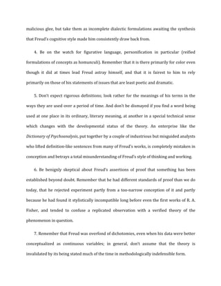 malicious	
  glee,	
  but	
  take	
  them	
  as	
  incomplete	
  dialectic	
  formulations	
  awaiting	
  the	
  synthesis	
  
that	
  Freud’s	
  cognitive	
  style	
  made	
  him	
  consistently	
  draw	
  back	
  from.	
  
4. Be	
   on	
   the	
   watch	
   for	
   figurative	
   language,	
   personification	
   in	
   particular	
   (reified
formulations	
  of	
  concepts	
  as	
  homunculi).	
  Remember	
  that	
  it	
  is	
  there	
  primarily	
  for	
  color	
  even	
  
though	
   it	
   did	
   at	
   times	
   lead	
   Freud	
   astray	
   himself,	
   and	
   that	
   it	
   is	
   fairest	
   to	
   him	
   to	
   rely	
  
primarily	
  on	
  those	
  of	
  his	
  statements	
  of	
  issues	
  that	
  are	
  least	
  poetic	
  and	
  dramatic.	
  
5. Don’t	
  expect	
  rigorous	
  definitions;	
  look	
  rather	
  for	
  the	
  meanings	
  of	
  his	
  terms	
  in	
  the
ways	
  they	
  are	
  used	
  over	
  a	
  period	
  of	
  time.	
  And	
  don’t	
  be	
  dismayed	
  if	
  you	
  find	
  a	
  word	
  being	
  
used	
  at	
  one	
  place	
  in	
  its	
  ordinary,	
  literary	
  meaning,	
  at	
  another	
  in	
  a	
  special	
  technical	
  sense	
  
which	
   changes	
   with	
   the	
   developmental	
   status	
   of	
   the	
   theory.	
   An	
   enterprise	
   like	
   the	
  
Dictionary	
  of	
  Psychoanalysis,	
  put	
  together	
  by	
  a	
  couple	
  of	
  industrious	
  but	
  misguided	
  analysts	
  
who	
  lifted	
  definition-­‐like	
  sentences	
  from	
  many	
  of	
  Freud’s	
  works,	
  is	
  completely	
  mistaken	
  in	
  
conception	
  and	
  betrays	
  a	
  total	
  misunderstanding	
  of	
  Freud’s	
  style	
  of	
  thinking	
  and	
  working.	
  
6. Be	
   benignly	
   skeptical	
   about	
   Freud’s	
   assertions	
   of	
   proof	
   that	
   something	
   has	
   been
established	
  beyond	
  doubt.	
  Remember	
  that	
  he	
  had	
  different	
  standards	
  of	
  proof	
  than	
  we	
  do	
  
today,	
   that	
   he	
   rejected	
   experiment	
   partly	
   from	
   a	
   too-­‐narrow	
   conception	
   of	
   it	
   and	
   partly	
  
because	
  he	
  had	
  found	
  it	
  stylistically	
  incompatible	
  long	
  before	
  even	
  the	
  first	
  works	
  of	
  R.	
  A.	
  
Fisher,	
   and	
   tended	
   to	
   confuse	
   a	
   replicated	
   observation	
   with	
   a	
   verified	
   theory	
   of	
   the	
  
phenomenon	
  in	
  question.	
  
7. Remember	
  that	
  Freud	
  was	
  overfond	
  of	
  dichotomies,	
  even	
  when	
  his	
  data	
  were	
  better
conceptualized	
   as	
   continuous	
   variables;	
   in	
   general,	
   don’t	
   assume	
   that	
   the	
   theory	
   is	
  
invalidated	
  by	
  its	
  being	
  stated	
  much	
  of	
  the	
  time	
  in	
  methodologically	
  indefensible	
  form.	
  
 