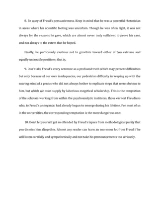 8. Be	
  wary	
  of	
  Freud’s	
  persuasiveness.	
  Keep	
  in	
  mind	
  that	
  he	
  was	
  a	
  powerful	
  rhetorician
in	
  areas	
  where	
  his	
  scientific	
  footing	
  was	
  uncertain.	
  Though	
  he	
  was	
  often	
  right,	
  it	
  was	
  not	
  
always	
  for	
  the	
  reasons	
  he	
  gave,	
  which	
  are	
  almost	
  never	
  truly	
  sufficient	
  to	
  prove	
  his	
  case,	
  
and	
  not	
  always	
  to	
  the	
  extent	
  that	
  he	
  hoped.	
  
Finally,	
   be	
   particularly	
   cautious	
   not	
   to	
   gravitate	
   toward	
   either	
   of	
   two	
   extreme	
   and	
  
equally	
  untenable	
  positions:	
  that	
  is,	
  
9. Don’t	
  take	
  Freud’s	
  every	
  sentence	
  as	
  a	
  profound	
  truth	
  which	
  may	
  present	
  difficulties
but	
  only	
  because	
  of	
  our	
  own	
  inadequacies,	
  our	
  pedestrian	
  difficulty	
  in	
  keeping	
  up	
  with	
  the	
  
soaring	
  mind	
  of	
  a	
  genius	
  who	
  did	
  not	
  always	
  bother	
  to	
  explicate	
  steps	
  that	
  were	
  obvious	
  to	
  
him,	
  but	
  which	
  we	
  must	
  supply	
  by	
  laborious	
  exegetical	
  scholarship.	
  This	
  is	
  the	
  temptation	
  
of	
  the	
  scholars	
  working	
  from	
  within	
  the	
  psychoanalytic	
  institutes,	
  those	
  earnest	
  Freudians	
  
who,	
  to	
  Freud’s	
  annoyance,	
  had	
  already	
  begun	
  to	
  emerge	
  during	
  his	
  lifetime.	
  For	
  most	
  of	
  us	
  
in	
  the	
  universities,	
  the	
  corresponding	
  temptation	
  is	
  the	
  more	
  dangerous	
  one:	
  
10. Don’t	
  let	
  yourself	
  get	
  so	
  offended	
  by	
  Freud’s	
  lapses	
  from	
  methodological	
  purity	
  that
you	
  dismiss	
  him	
  altogether.	
  Almost	
  any	
  reader	
  can	
  learn	
  an	
  enormous	
  lot	
  from	
  Freud	
  if	
  he	
  
will	
  listen	
  carefully	
  and	
  sympathetically	
  and	
  not	
  take	
  his	
  pronouncements	
  too	
  seriously.	
  	
  
 