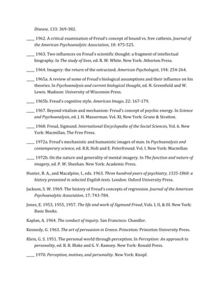 Disease,	
  133:	
  369-­‐382.	
  
_____	
  1962.	
  A	
  critical	
  examination	
  of	
  Freud's	
  concept	
  of	
  bound	
  vs.	
  free	
  cathexis.	
  Journal	
  of	
  
the	
  American	
  Psychoanalytic	
  Association,	
  10:	
  475-­‐525.	
  
_____	
  1963.	
  Two	
  influences	
  on	
  Freud's	
  scientific	
  thought:	
  a	
  fragment	
  of	
  intellectual	
  
biography.	
  In	
  The	
  study	
  of	
  lives,	
  ed.	
  R.	
  W.	
  White.	
  New	
  York:	
  Atherton	
  Press.	
  
_____	
  1964.	
  Imagery:	
  the	
  return	
  of	
  the	
  ostracized.	
  American	
  Psychologist,	
  194:	
  254-­‐264.	
  
_____	
  1965a.	
  A	
  review	
  of	
  some	
  of	
  Freud’s	
  biological	
  assumptions	
  and	
  their	
  influence	
  on	
  his	
  
theories.	
  In	
  Psychoanalysis	
  and	
  current	
  biological	
  thought,	
  ed.	
  N.	
  Greenfield	
  and	
  W.	
  
Lewis.	
  Madison:	
  University	
  of	
  Wisconsin	
  Press.	
  
_____	
  1965b.	
  Freud’s	
  cognitive	
  style.	
  American	
  Imago,	
  22:	
  167-­‐179.	
  
_____	
  1967.	
  Beyond	
  vitalism	
  and	
  mechanism:	
  Freud’s	
  concept	
  of	
  psychic	
  energy.	
  In	
  Science	
  
and	
  Psychoanalysis,	
  ed.	
  J.	
  H.	
  Masserman.	
  Vol.	
  XI,	
  New	
  York:	
  Grune	
  &	
  Stratton.	
  
_____	
  1968.	
  Freud,	
  Sigmund.	
  International	
  Encyclopedia	
  of	
  the	
  Social	
  Sciences,	
  Vol.	
  6.	
  New	
  
York:	
  Macmillan,	
  The	
  Free	
  Press.	
  
_____	
  1972a.	
  Freud’s	
  mechanistic	
  and	
  humanistic	
  images	
  of	
  man.	
  In	
  Psychoanalysis	
  and	
  
contemporary	
  science,	
  ed.	
  R.R.	
  Holt	
  and	
  E.	
  Peterfreund.	
  Vol.	
  I.	
  New	
  York:	
  Macmillan	
  
_____	
  1972b.	
  On	
  the	
  nature	
  and	
  generality	
  of	
  mental	
  imagery.	
  In	
  The	
  function	
  and	
  nature	
  of	
  
imagery,	
  ed.	
  P.	
  W.	
  Sheehan.	
  New	
  York:	
  Academic	
  Press.	
  
Hunter,	
  R.	
  A.,	
  and	
  Macalpine,	
  I.,	
  eds.	
  1963.	
  Three	
  hundred	
  years	
  of	
  psychiatry,	
  1535-­‐1860:	
  a	
  
history	
  presented	
  in	
  selected	
  English	
  texts.	
  London:	
  Oxford	
  University	
  Press.	
  
Jackson,	
  S.	
  W.	
  1969.	
  The	
  history	
  of	
  Freud’s	
  concepts	
  of	
  regression.	
  Journal	
  of	
  the	
  American	
  
Psychoanalytic	
  Association,	
  17:	
  743-­‐784.	
  
Jones,	
  E.	
  1953,	
  1955,	
  1957.	
  The	
  life	
  and	
  work	
  of	
  Sigmund	
  Freud,	
  Vols.	
  I,	
  II,	
  &	
  III.	
  New	
  York:	
  
Basic	
  Books.	
  
Kaplan,	
  A.	
  1964.	
  The	
  conduct	
  of	
  inquiry.	
  San	
  Francisco:	
  Chandler.	
  
Kennedy,	
  G.	
  1963.	
  The	
  art	
  of	
  persuasion	
  in	
  Greece.	
  Princeton:	
  Princeton	
  University	
  Press.	
  
Klein,	
  G.	
  S.	
  1951.	
  The	
  personal	
  world	
  through	
  perception.	
  In	
  Perception:	
  An	
  approach	
  to	
  
personality,	
  ed.	
  R.	
  R.	
  Blake	
  and	
  G.	
  V.	
  Ramsey.	
  New	
  York:	
  Ronald	
  Press.	
  
_____	
  1970.	
  Perception,	
  motives,	
  and	
  personality.	
  New	
  York:	
  Knopf.	
  
 