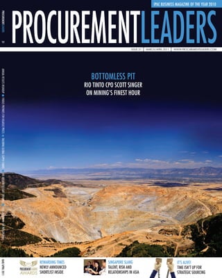 IPAC BUSINESS MAGAZINE OF THE YEAR 2010
PROCUREMENTLEADERS
31




                                                                                   Issue 31   march/aprIl 2011   www.procurementleaders.com
ANNUAL RESULTS ROUNDUP




                                                             BOTTOMLESS PIT
                                                          RIO TINTO CPO SCOTT SINGER
                                                           ON MINING’S FINEST HOUR
FINDUS PREPARES FOR VOLATILIE PRICES
TAILORING GLOBAL SUPPLY CHAINS
THE ANSWER TO STATE SPENDING
CFOS MUSCLE IN ON PROCUREMENT
MAR/APRIL 2011




                                       REWARDING TIMES              SINGAPORE SLANG                                IT’S ALIvE!
                                       NEWLY ANNOUNCED              TALENT, RISK AND                               TIME ISN’T UP FOR
                                       SHORTLIST INSIDE             RELATIONSHIPS IN ASIA                          STRATEGIC SOURCING
 