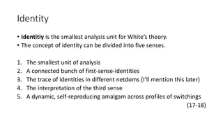 Identity
• Identitiy is the smallest analysis unit for White’s theory.
• The concept of identity can be divided into five senses.
1. The smallest unit of analysis
2. A connected bunch of first-sense-identities
3. The trace of identities in different netdoms (I’ll mention this later)
4. The interpretation of the third sense
5. A dynamic, self-reproducing amalgam across profiles of switchings
(17-18)
 