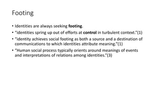 Footing
• Identities are always seeking footing.
• “identities spring up out of efforts at control in turbulent context.”(1)
• “identity achieves social footing as both a source and a destination of
communications to which identities attribute meaning.”(1)
• “Human social process typically orients around meanings of events
and interpretations of relations among identities.”(3)
 