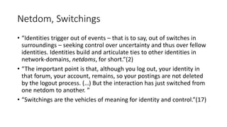 Netdom, Switchings
• “Identities trigger out of events – that is to say, out of switches in
surroundings – seeking control over uncertainty and thus over fellow
identities. Identities build and articulate ties to other identities in
network-domains, netdoms, for short.”(2)
• “The important point is that, although you log out, your identity in
that forum, your account, remains, so your postings are not deleted
by the logout process. (…) But the interaction has just switched from
one netdom to another. ”
• “Switchings are the vehicles of meaning for identity and control.”(17)
 
