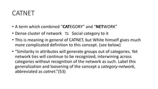 CATNET
• A term which combined “CATEGORY” and “NETWORK”
• Dense cluster of network ⇆ Social category to it
• This is meaning in general of CATNET, but White himself gives much
more complicated definition to this concept. (see below)
• “Similarity in attributes will generate groups out of categories. Yet
network ties will continue to be recognized, interwining across
categories without recognition of the network as such. Label this
generalization and loosening of the concept a category-network,
abbreviated as catnet.”(53)
 