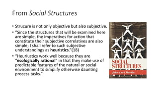 From Social Structures
• Strucure is not only objective but also subjective.
• “Since the structures that will be examined here
are simple, the imperatives for action that
constitute their subjective correlatives are also
simple; I shall refer to such subjective
understandings as heuristics.”(18)
• “Heuriustics work well because they are
“ecologically rational” in that they make use of
predictable features of the natural or social
environment to simplify otherwise daunting
process tasks.”
 
