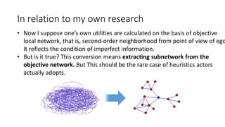 In relation to my own research
• Now I suppose one’s own utilities are calculated on the basis of objective
local network, that is, second-order neighborhood from point of view of ego
It reflects the condition of imperfect information.
• But is it true? This conversion means extracting subnetwork from the
objective network. But This should be the rare case of heuristics actors
actually adopts.
 