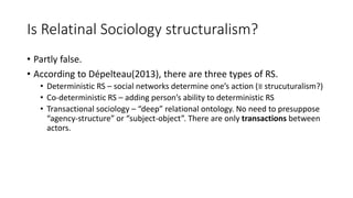 Is Relatinal Sociology structuralism?
• Partly false.
• According to Dépelteau(2013), there are three types of RS.
• Deterministic RS – social networks determine one’s action (≡ strucuturalism?)
• Co-deterministic RS – adding person’s ability to deterministic RS
• Transactional sociology – “deep” relational ontology. No need to presuppose
“agency-structure” or “subject-object”. There are only transactions between
actors.
 