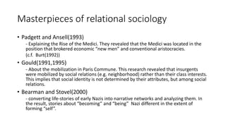 Masterpieces of relational sociology
• Padgett and Ansell(1993)
- Explaining the Rise of the Medici. They revealed that the Medici was located in the
position that brokered economic “new men” and conventional aristocracies.
(c.f. Burt(1992))
• Gould(1991,1995)
- About the mobilization in Paris Commune. This research revealed that insurgents
were mobilized by social relations (e.g. neighborhood) rather than their class interests.
This implies that social identity is not determined by their attributes, but among social
relations.
• Bearman and Stovel(2000)
- converting life-stories of early Nazis into narrative networks and analyzing them. In
the result, stories about “becoming” and “being” Nazi different in the extent of
forming “self”.
 