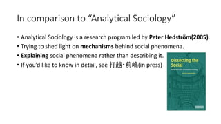 In comparison to “Analytical Sociology”
• Analytical Sociology is a research program led by Peter Hedström(2005).
• Trying to shed light on mechanisms behind social phenomena.
• Explaining social phenomena rather than describing it.
• If you’d like to know in detail, see 打越・前嶋(in press)
 