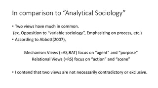 In comparison to “Analytical Sociology”
• Two views have much in common.
(ex. Opposition to “variable sociology”, Emphasizing on process, etc.)
• According to Abbott(2007),
Mechanism Views (=AS,RAT) focus on “agent” and “purpose”
Relational Views (=RS) focus on “action” and “scene”
• I contend that two views are not necessarily contradictory or exclusive.
 