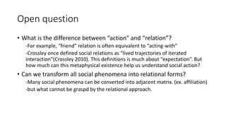 Open question
• What is the difference between “action” and “relation”?
-For example, “friend” relation is often equivalent to “acting-with”
-Crossley once defined social relations as “lived trajectories of iterated
interaction”(Crossley 2010). This definitions is much about “expectation”. But
how much can this metaphysical existence help us understand social action?
• Can we transform all social phenomena into relational forms?
-Many social phenomena can be converted into adjacent matrix. (ex. affiliation)
-but what cannot be graspd by the relational approach.
 