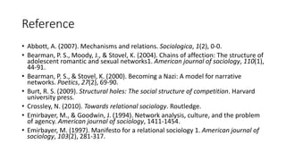 Reference
• Abbott, A. (2007). Mechanisms and relations. Sociologica, 1(2), 0-0.
• Bearman, P. S., Moody, J., & Stovel, K. (2004). Chains of affection: The structure of
adolescent romantic and sexual networks1. American journal of sociology, 110(1),
44-91.
• Bearman, P. S., & Stovel, K. (2000). Becoming a Nazi: A model for narrative
networks. Poetics, 27(2), 69-90.
• Burt, R. S. (2009). Structural holes: The social structure of competition. Harvard
university press.
• Crossley, N. (2010). Towards relational sociology. Routledge.
• Emirbayer, M., & Goodwin, J. (1994). Network analysis, culture, and the problem
of agency. American journal of sociology, 1411-1454.
• Emirbayer, M. (1997). Manifesto for a relational sociology 1. American journal of
sociology, 103(2), 281-317.
 