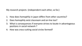 My research projects (independent each other, so far.)
1. How does homophily in japan differs from other countries?
2. Does homophily exist classroom and on-line too?
3. What is consequences if everyone strives to locate in advantageous
positions in social network ?
4. How was cross-cutting social circles formed?
 
