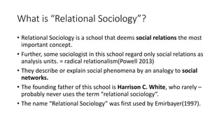 What is “Relational Sociology”?
• Relational Sociology is a school that deems social relations the most
important concept.
• Further, some sociologist in this school regard only social relations as
analysis units. = radical relationalism(Powell 2013)
• They describe or explain social phenomena by an analogy to social
networks.
• The founding father of this school is Harrison C. White, who rarely –
probably never uses the term “relational sociology”.
• The name “Relational Sociology” was first used by Emirbayer(1997).
 